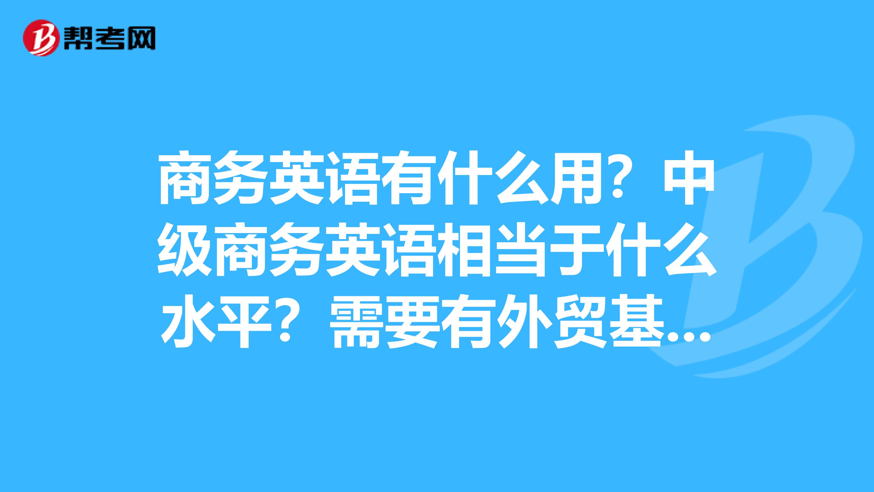 商務(wù)英語有什么用？中級商務(wù)英語相當(dāng)于什么水平？需要有外貿(mào)基礎(chǔ)嗎