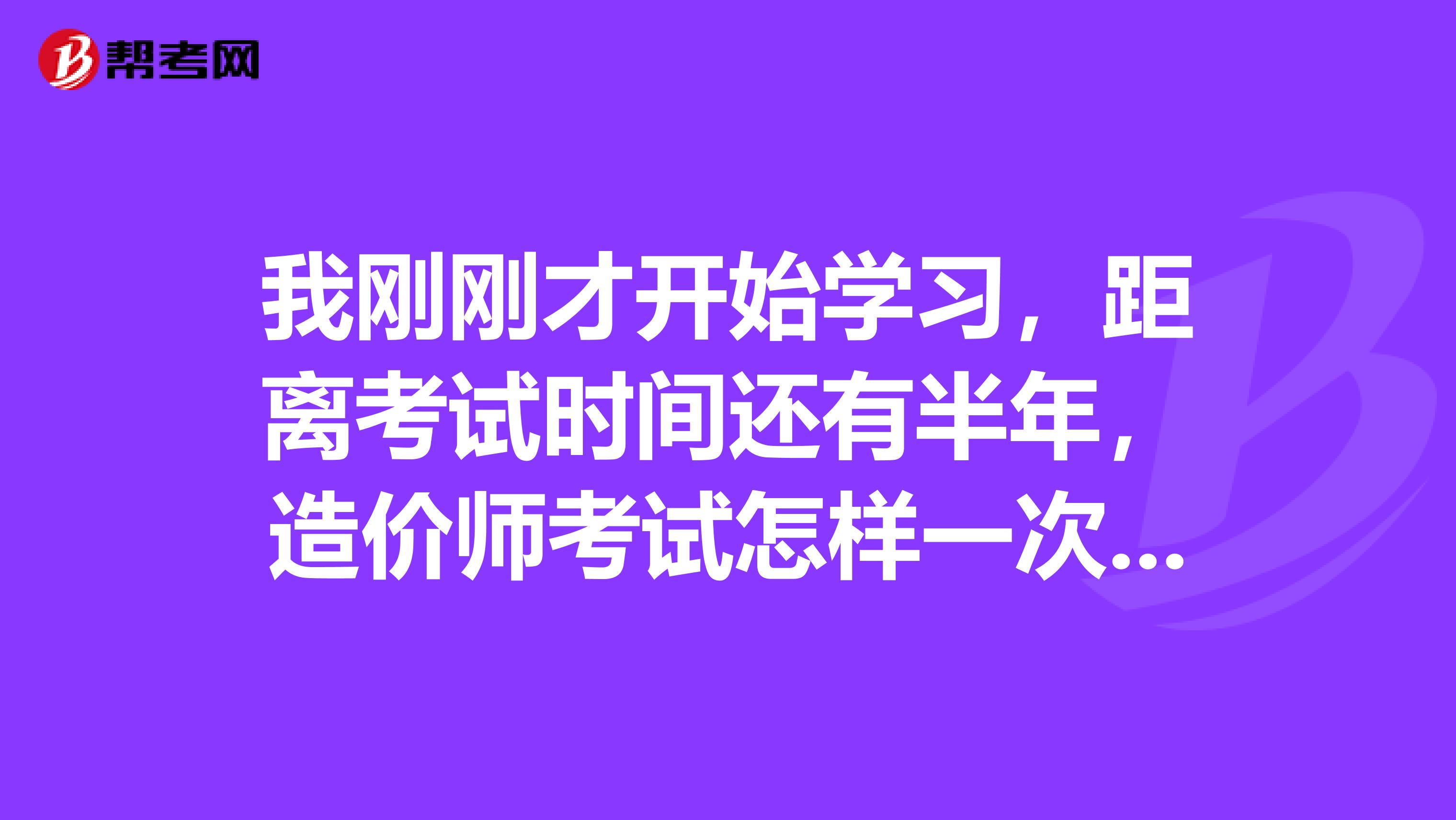 我刚刚才开始学习,距离考试时间还有半年,造价师考试怎样一次性通过?