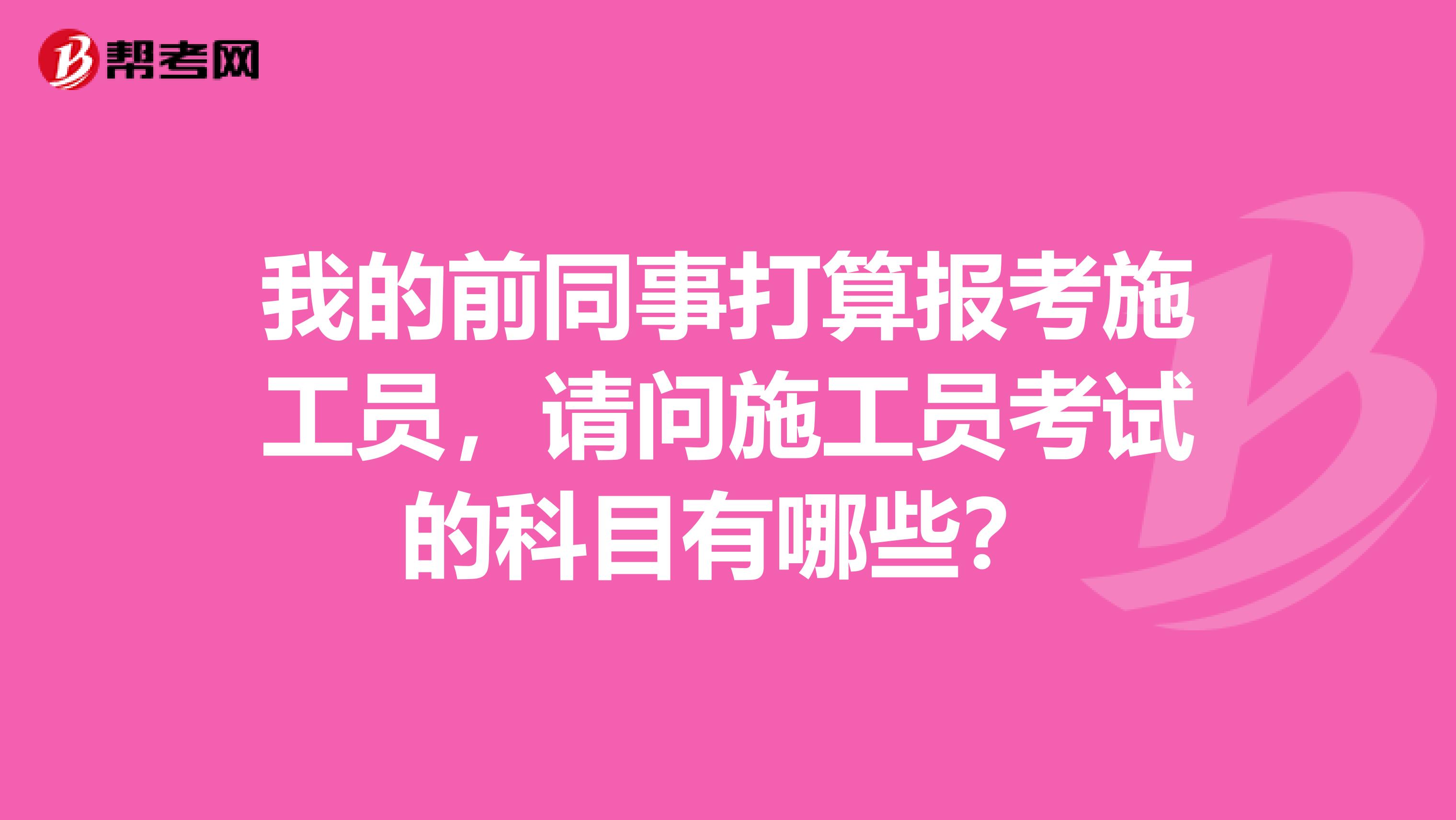 我的前同事打算報考施工員，請問施工員考試的科目有哪些？