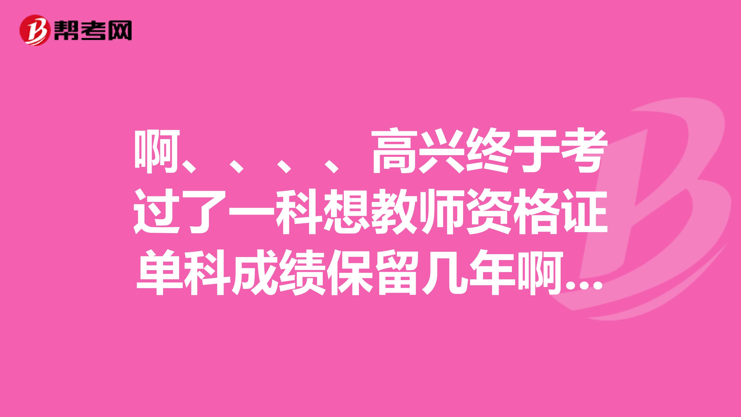 啊、、、、高兴终于考过了一科想教师资格证单科成绩保留几年啊、麻烦回答一下谢谢