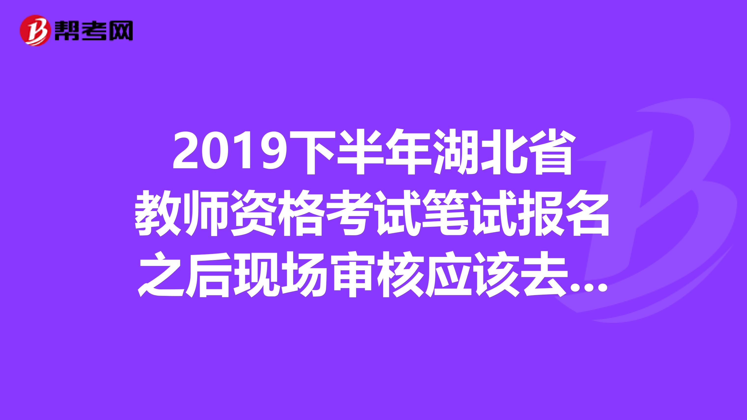2019下半年湖北省教师资格考试笔试报名之后现场审核应该去哪儿?