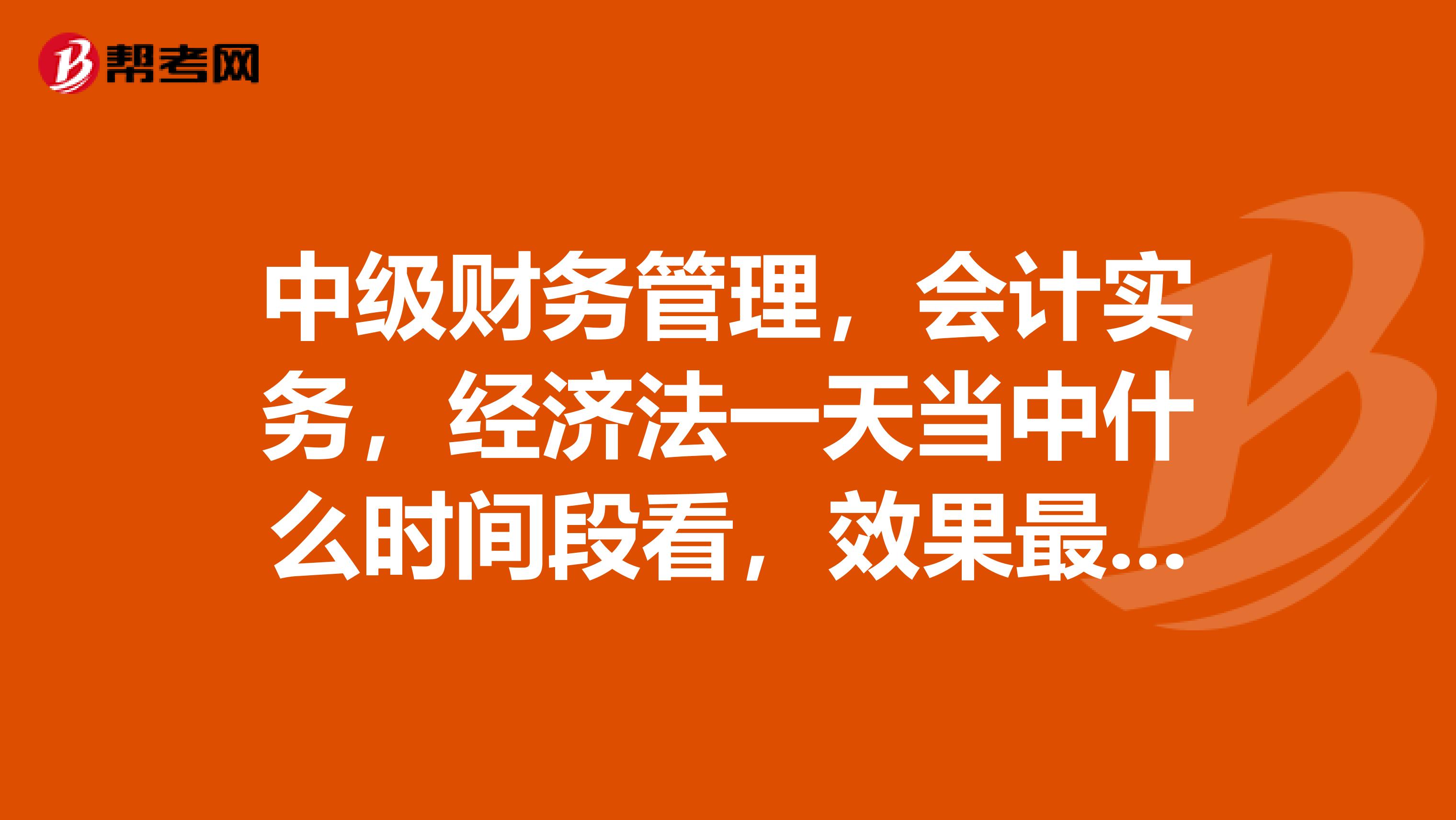 中级财务管理，会计实务，经济法一天当中什么时间段看，效果最好？