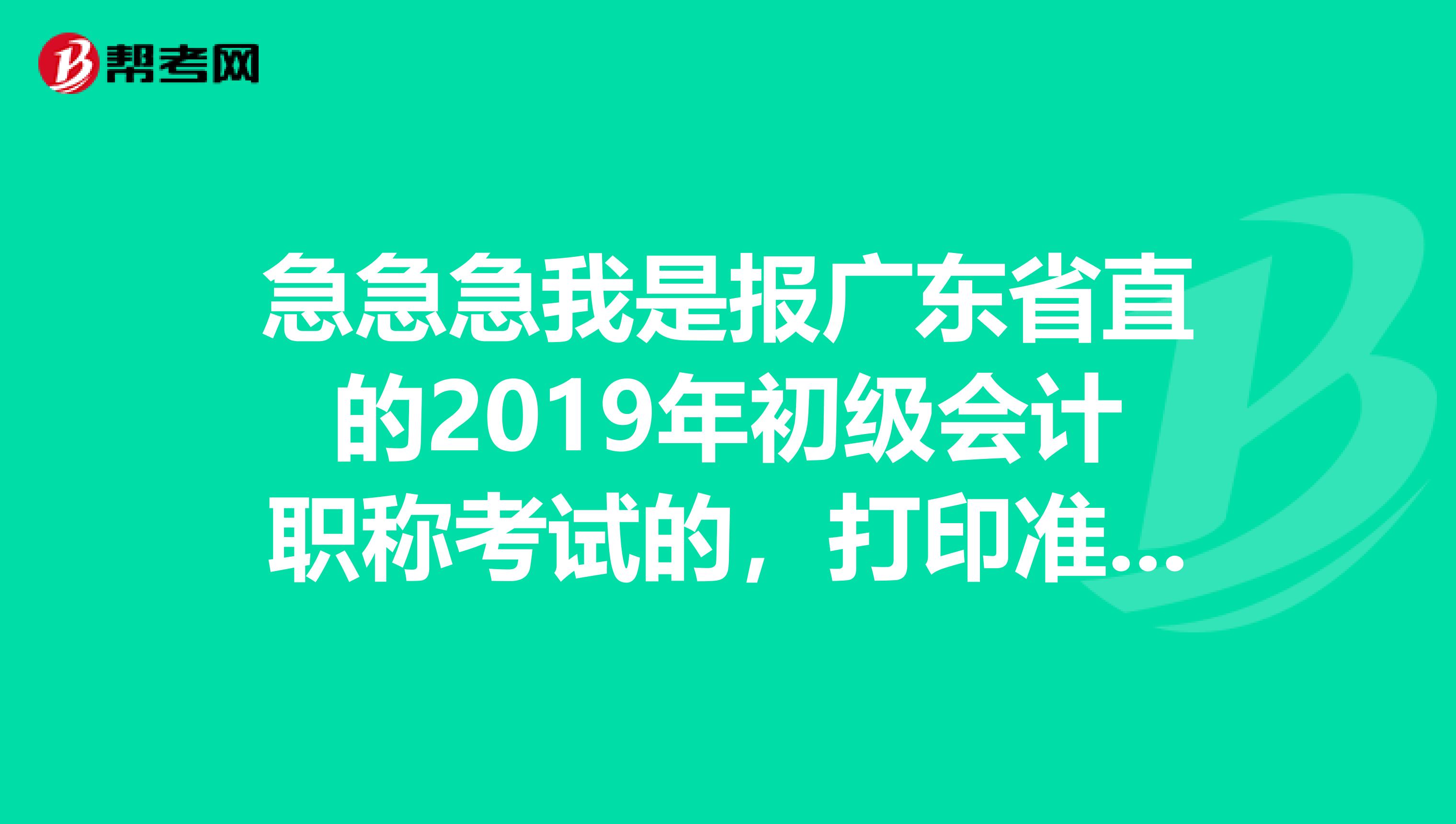 急急急我是报广东省直的2019年初级会计职称考试的,打印准考证的时间是什么