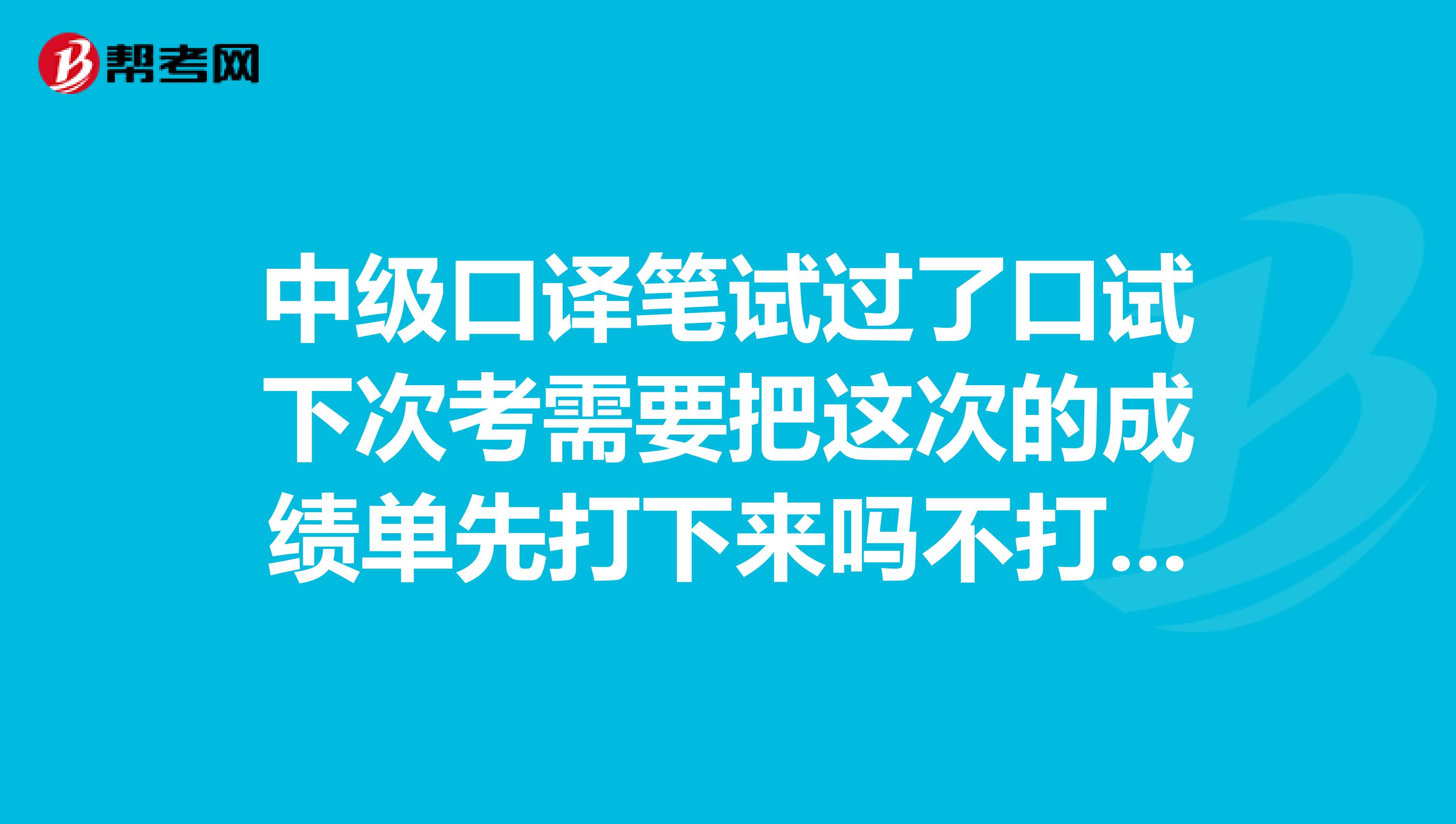 中级口译笔试过了口试下次考需要把这次的成绩单先打下来吗不打的话以后成绩不能查了