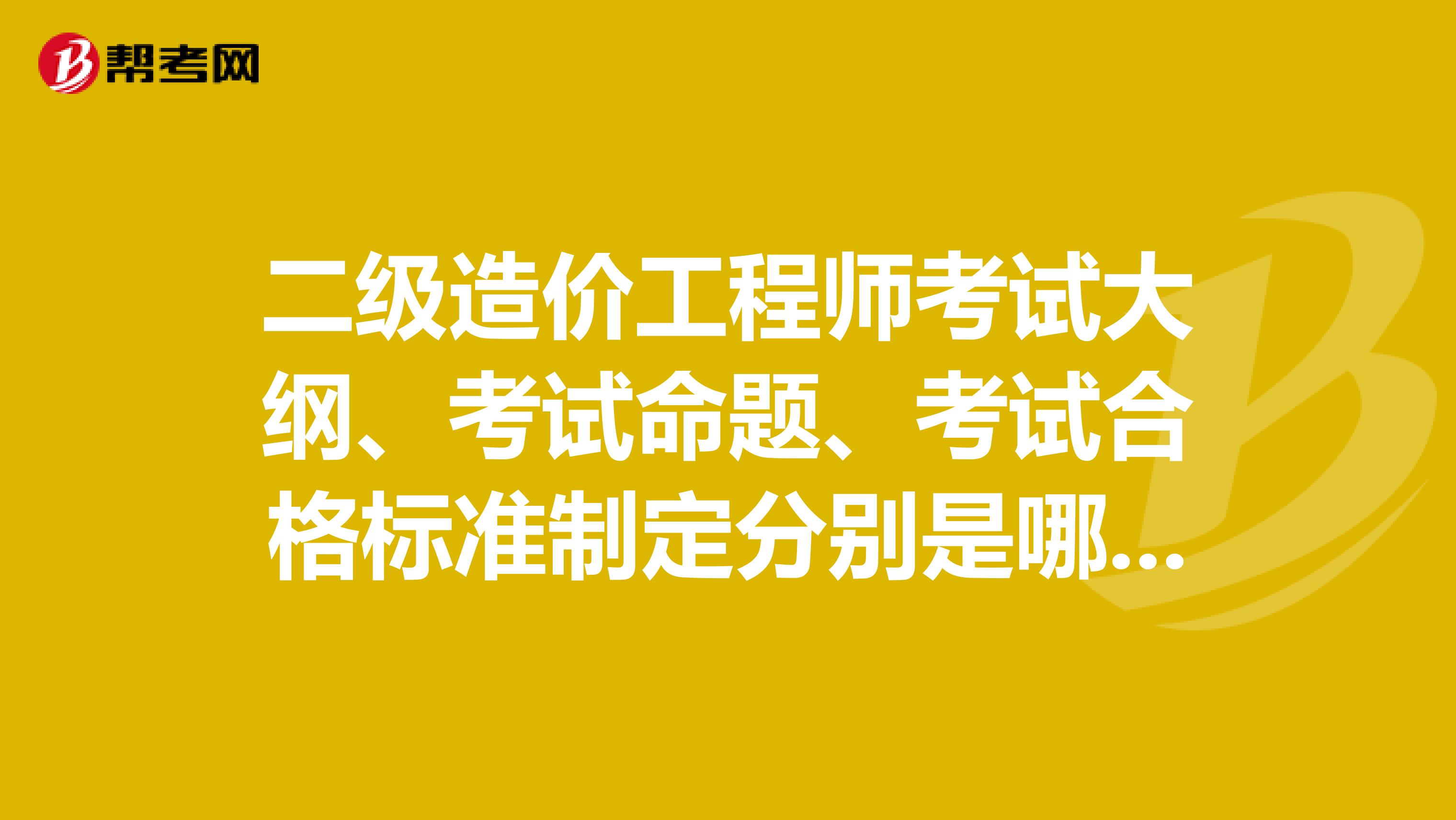 二級造價工程師考試大綱、考試命題、考試合格標準制定分別是哪個部門？