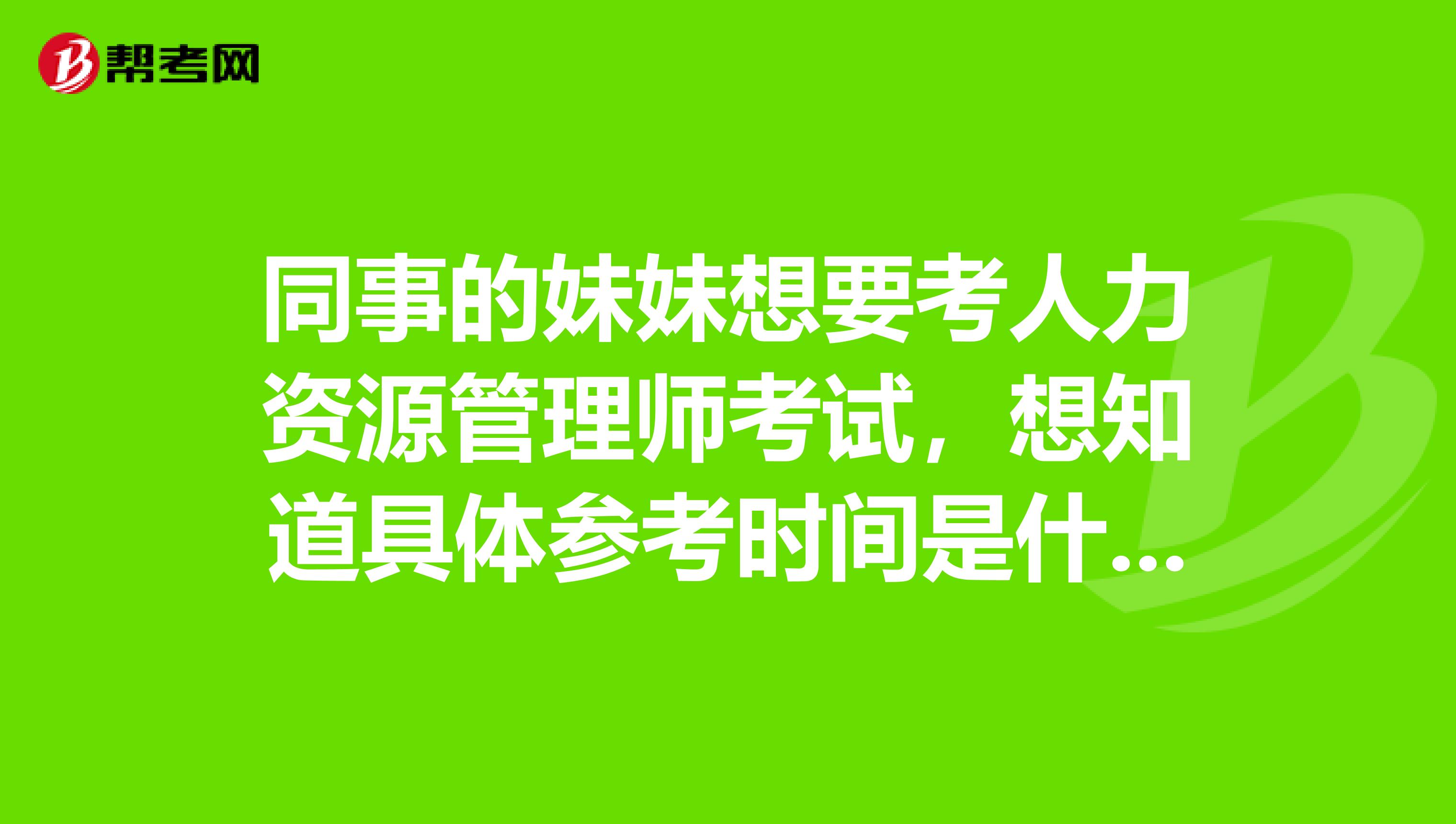 同事的妹妹想要考人力资源管理师考试，想知道具体参考时间是什么时候？