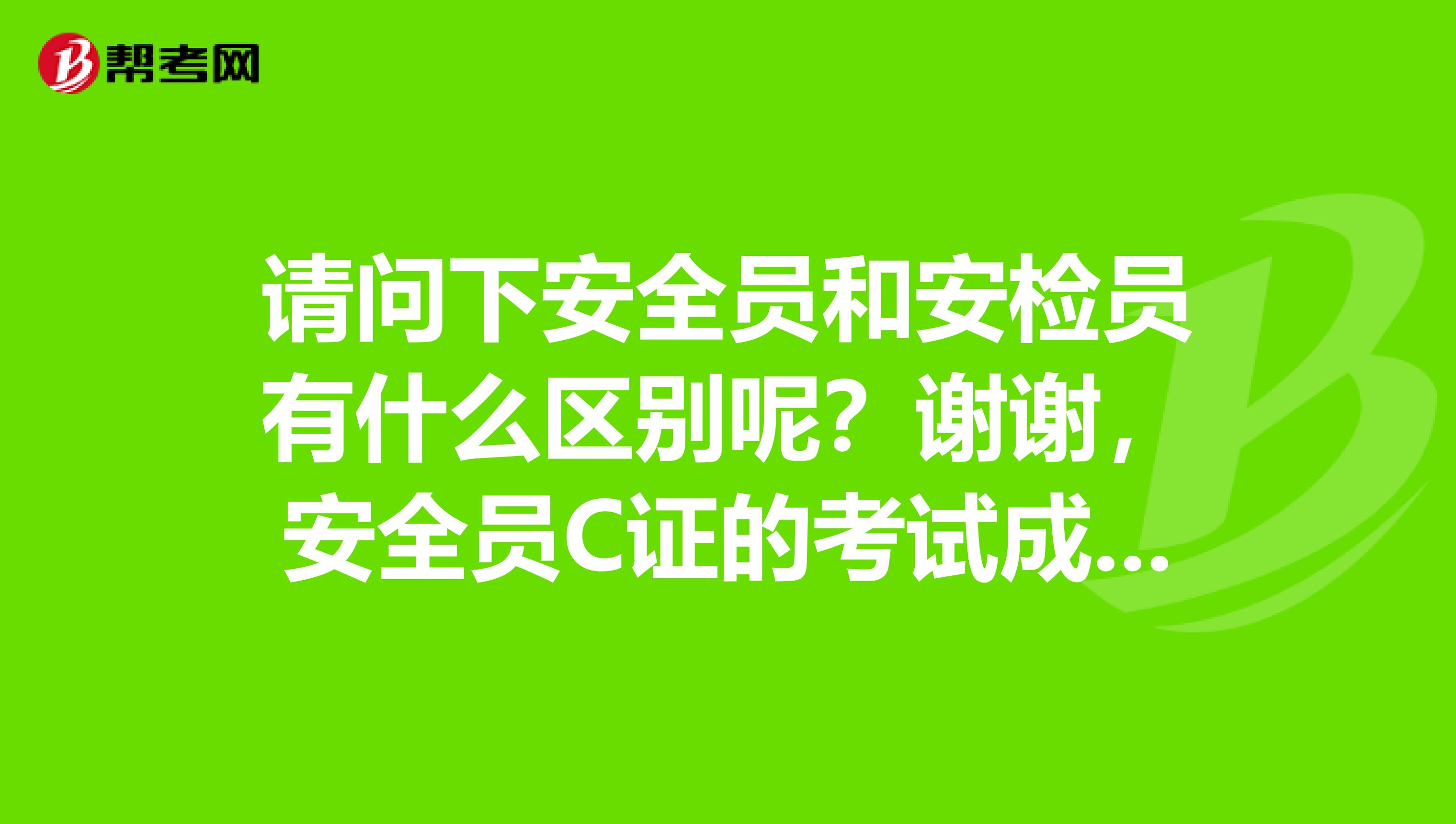 请问下安全员和安检员有什么区别呢?谢谢,安全员C证的考试成绩怎么查?