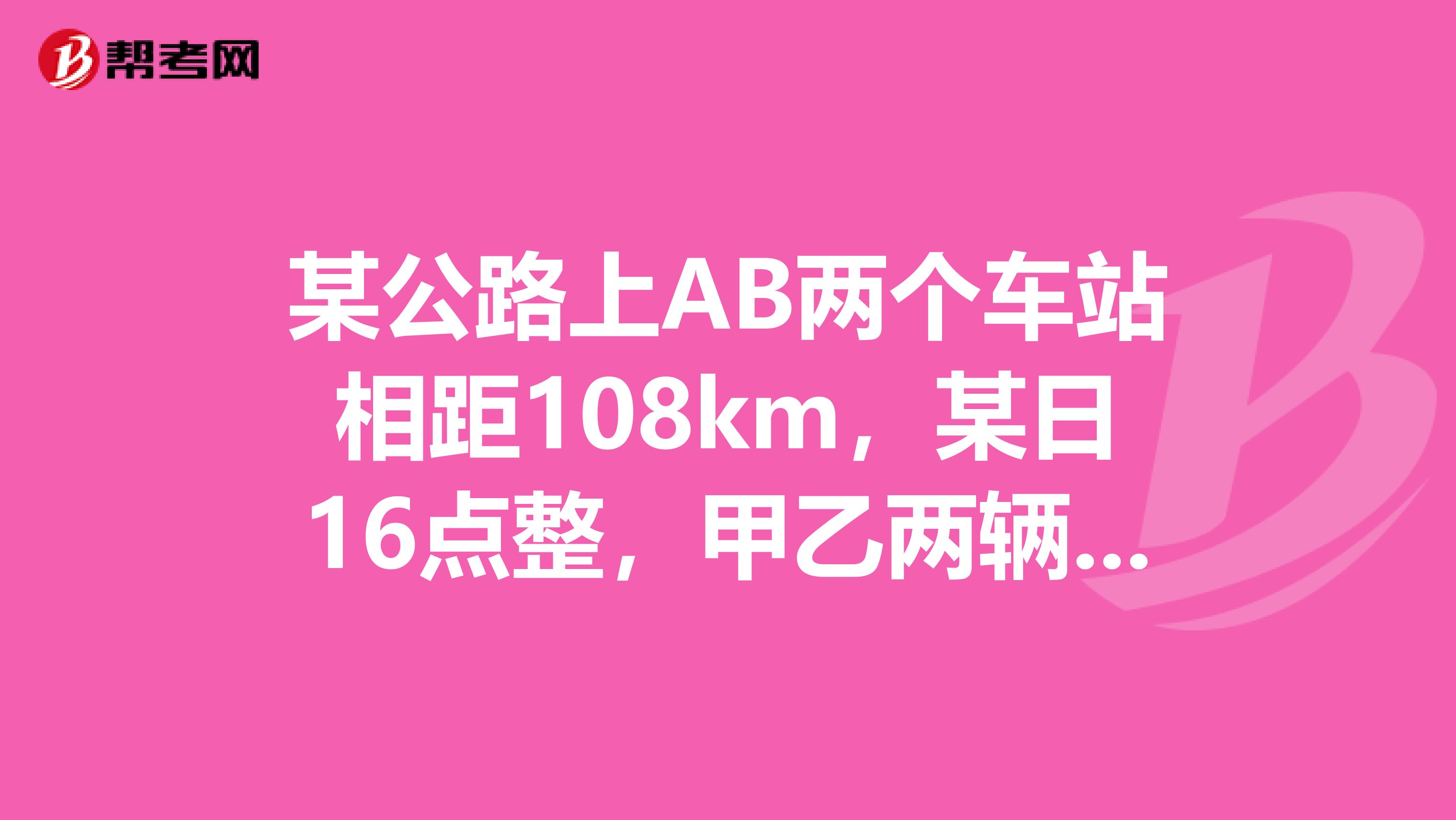 某公路上AB两个车站相距108km，某日16点整，甲乙两辆汽车分别从AB两站同时出发，相向而行，已知甲车