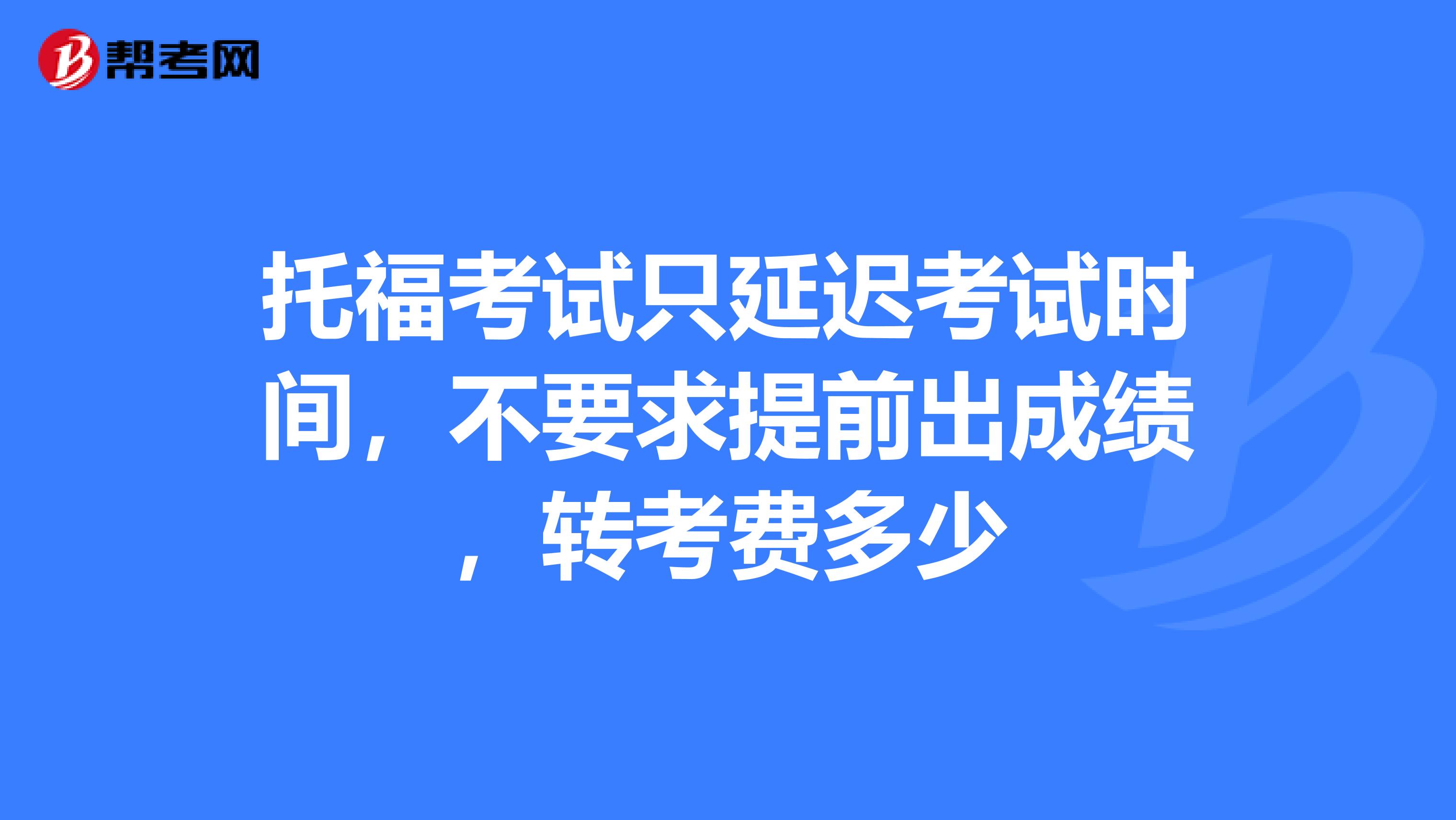 托福考试只延迟考试时间,不要求提前出成绩,转考费多少