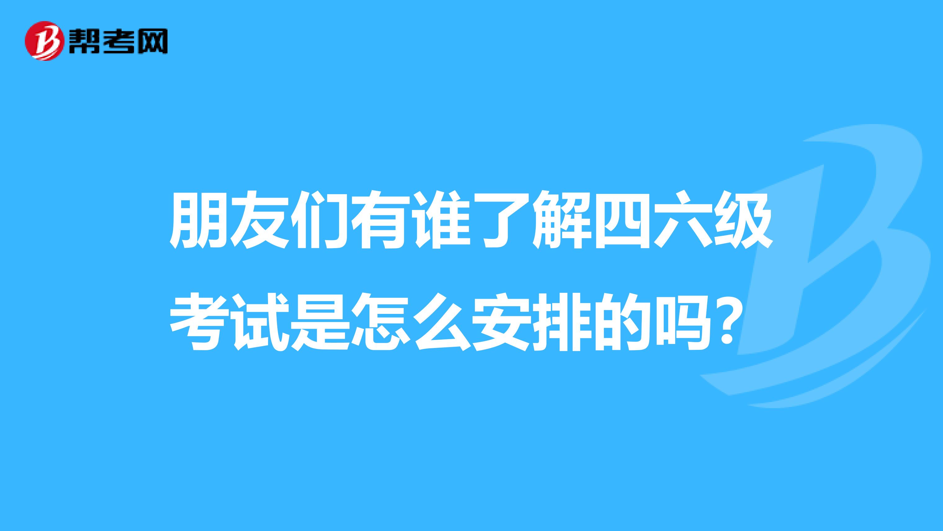 朋友们有谁了解四六级考试是怎么安排的吗？