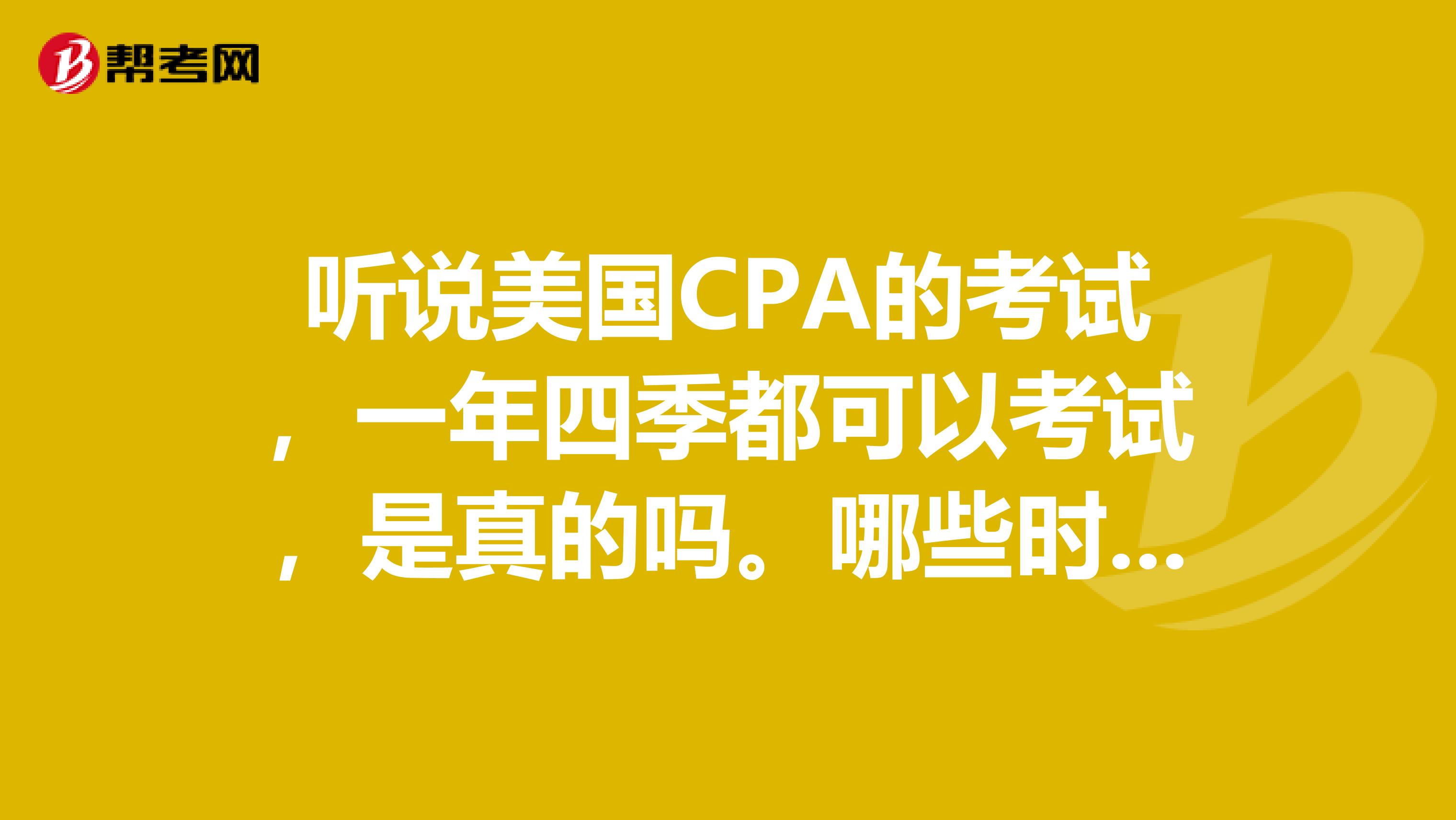 听说美国CPA的考试，一年四季都可以考试，是真的吗。哪些时间可以考试呢？