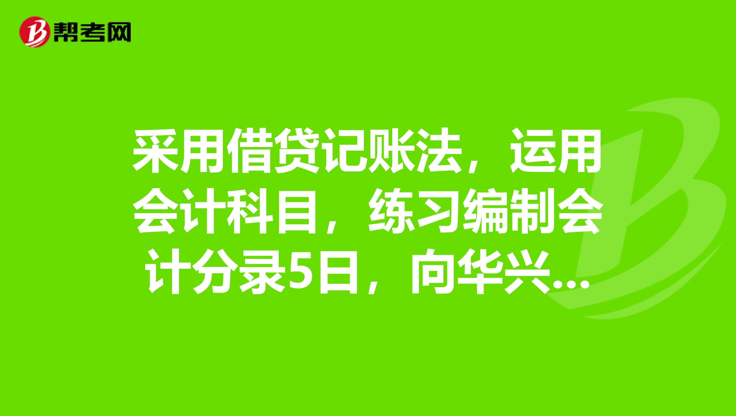 采用借贷记账法，运用会计科目，练习编制会计分录5日，向华兴工厂购入甲材料30000千克，每千克