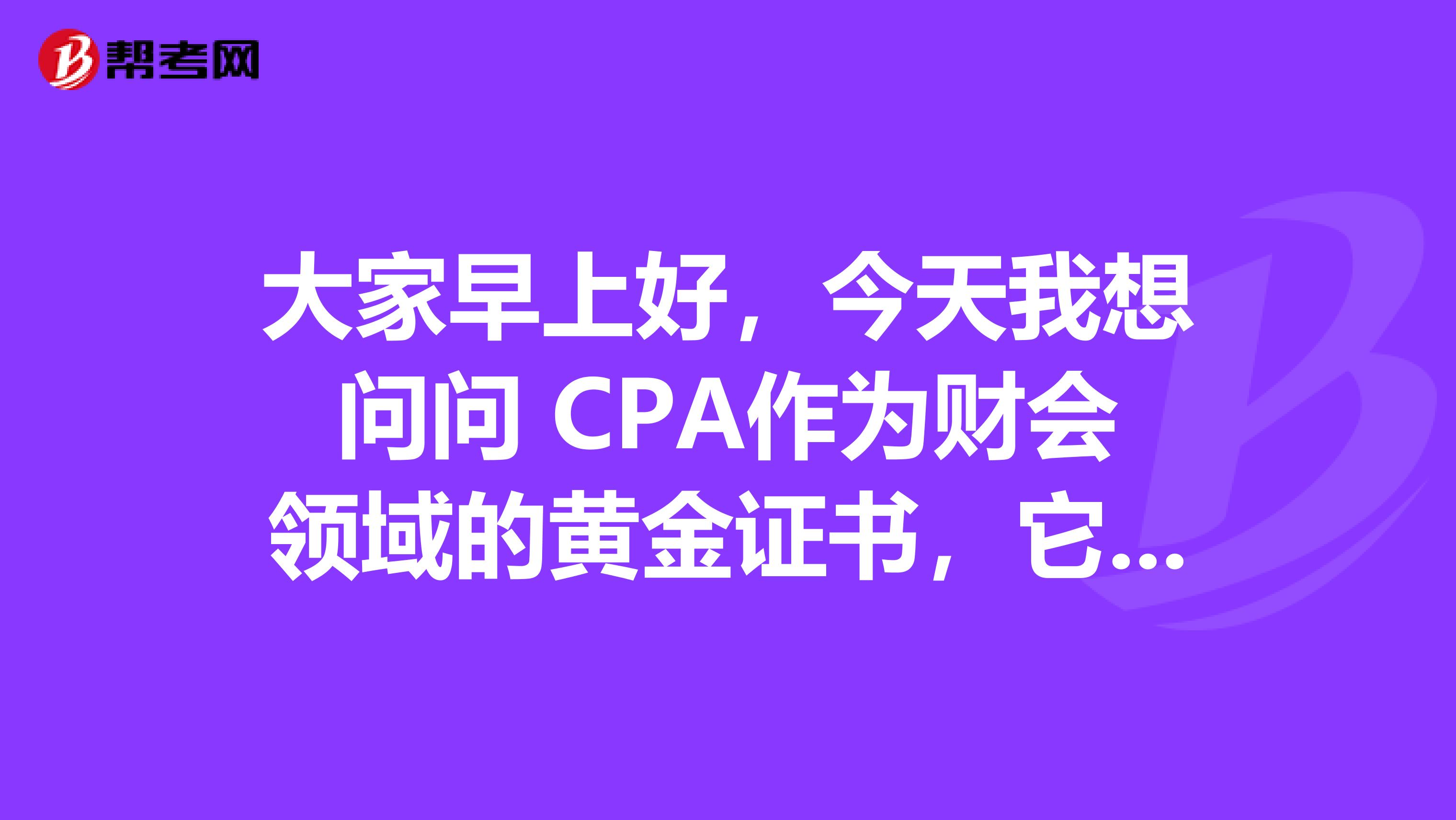 大家早上好，今天我想问问 CPA作为财会领域的黄金证书，它到底有哪些优势呢？