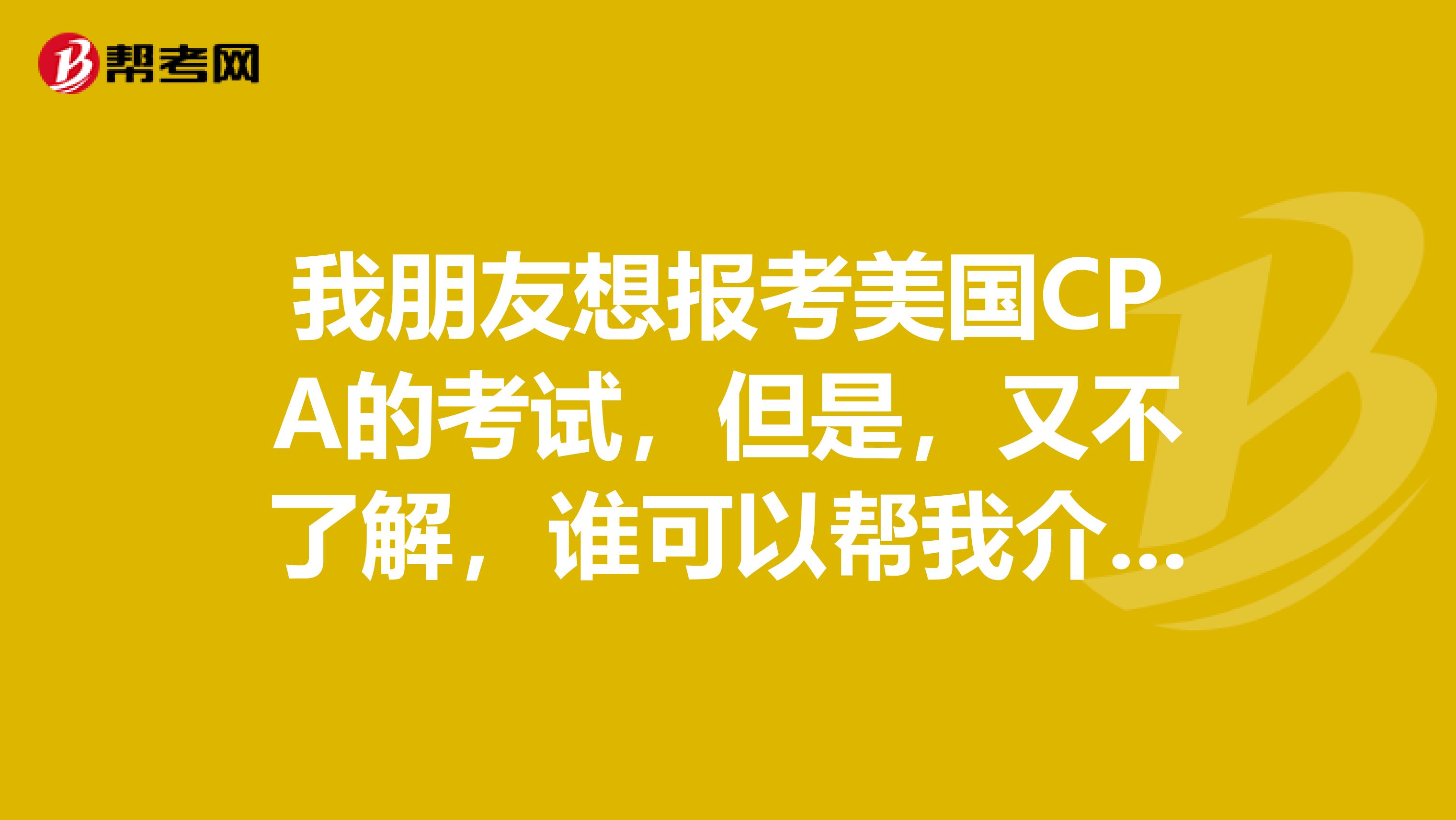 我朋友想报考美国CPA的考试,但是,又不了解,谁可以帮我介绍一下美国CPA考试是什么呢?
