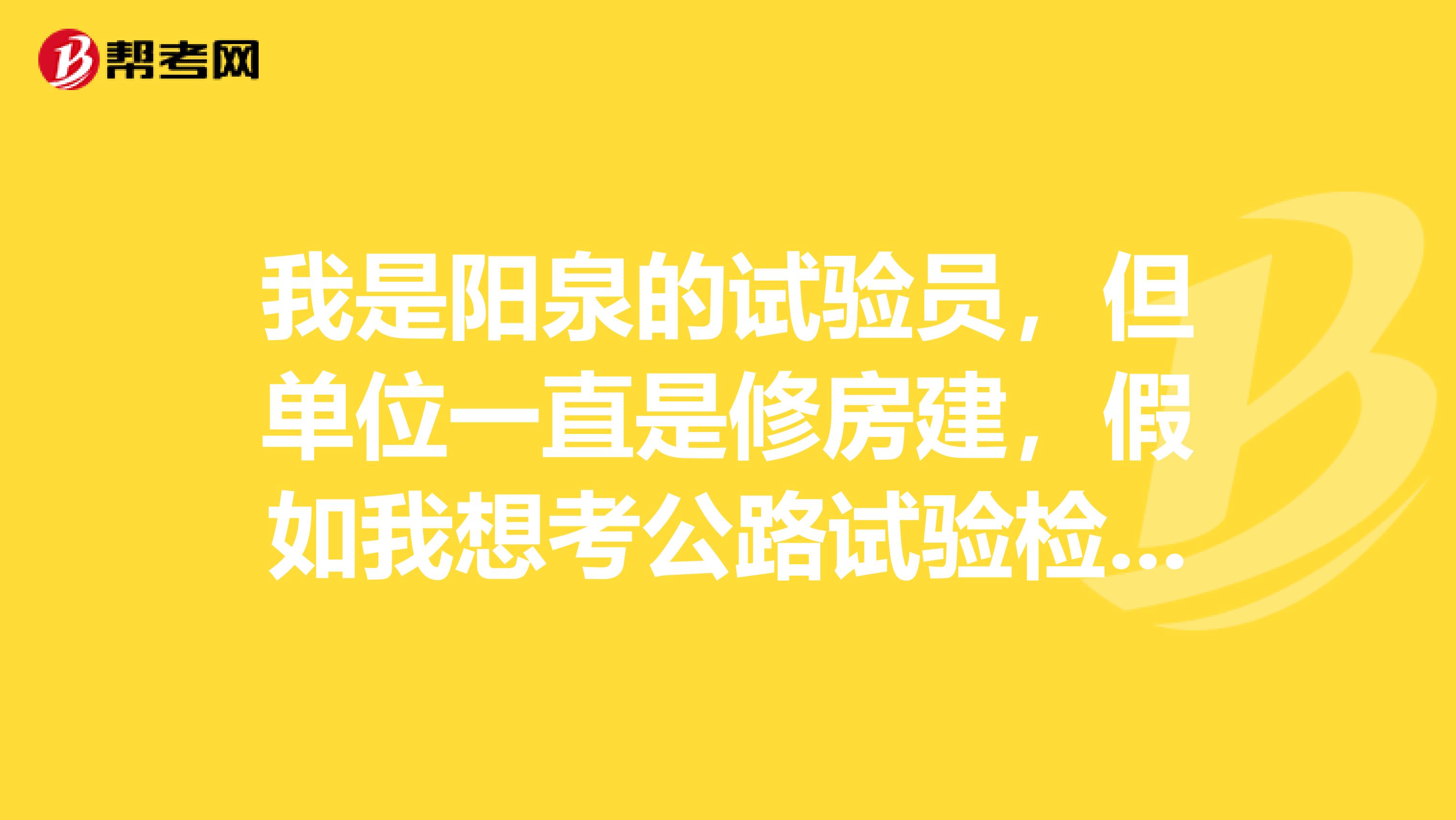 我是阳泉的试验员,但单位一直是修房建,假如我想考公路试验检测员,该怎么考呢?