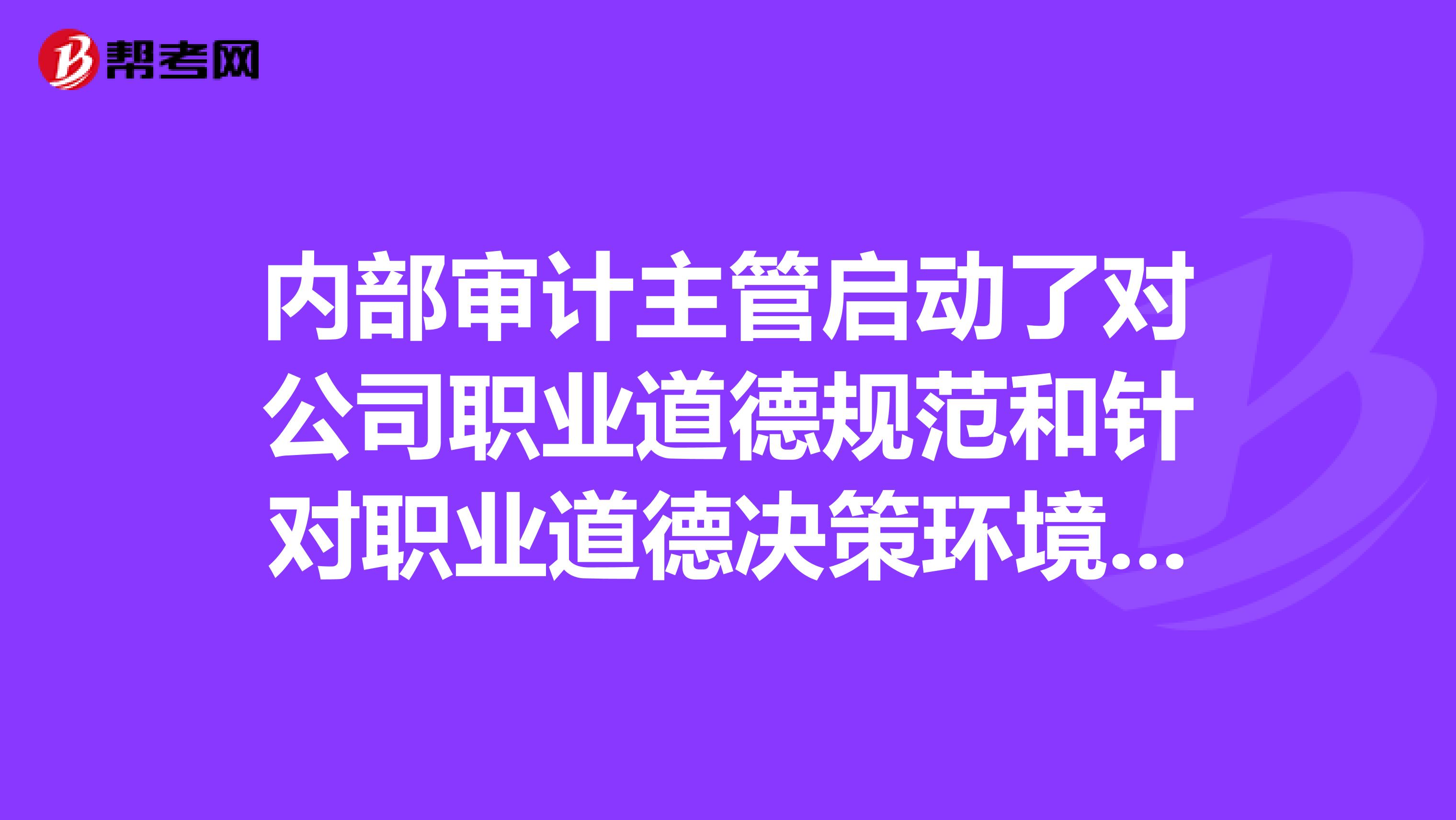 内部审计主管启动了对公司职业道德规范和针对职业道德决策环境的审计。关于这项审计的范围和或建议，下列项最可能被认为是不合适的。a审核公司职业道德规范，并同其他公司的规范比较b对公司员工进行调查，询问有关公司决策制定的道德品质的一般问题c实施匿名的“道德测试”，确定员工是否了解不道德