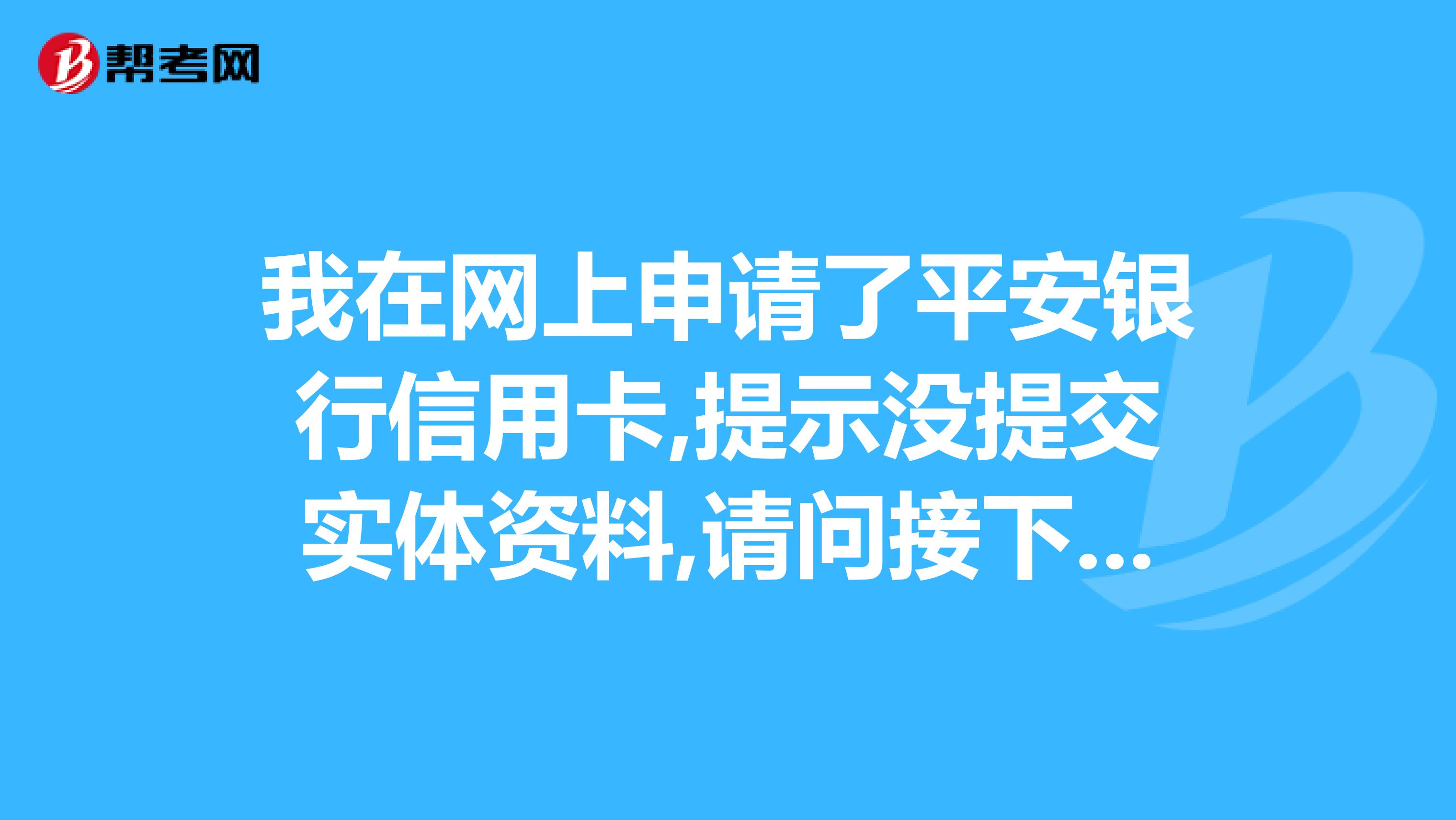 我在网上申请了平安银行信用卡,提示没提交实体资料,请问接下来我该怎么做