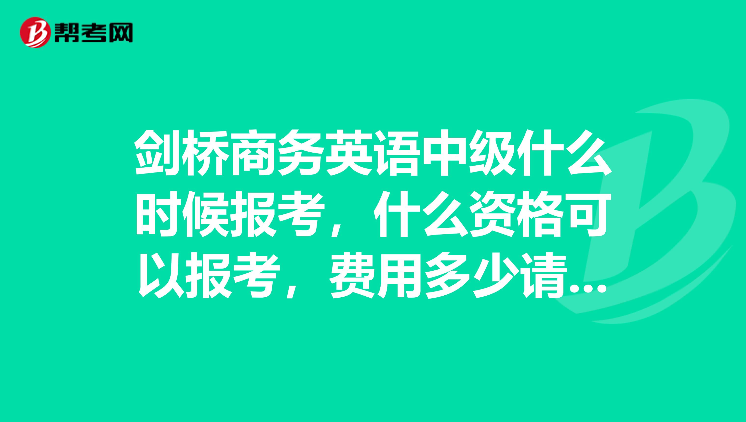 剑桥商务英语中级什么时候报考,什么资格可以报考,费用多少请回答详细一点具体一点,谢谢