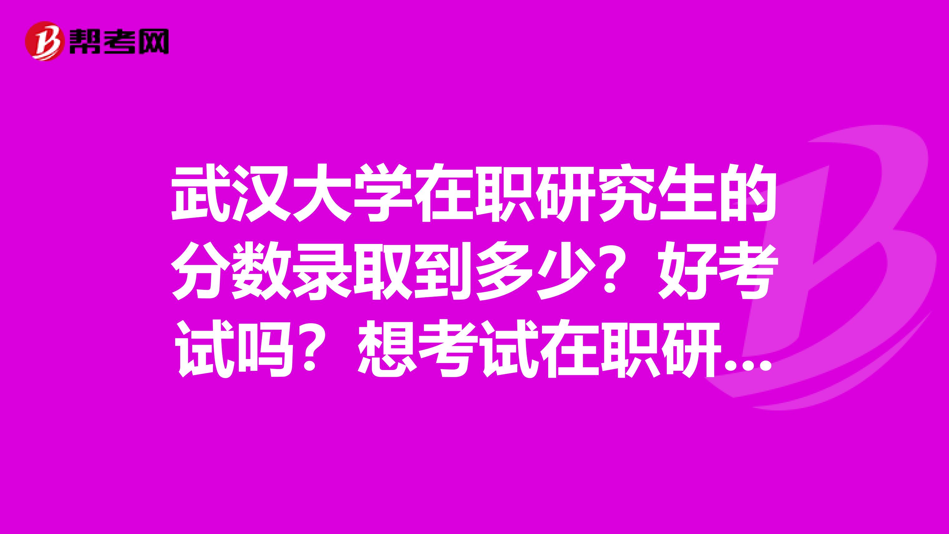 武汉大学在职研究生的分数录取到多少？好考试吗？想考试在职研究生？请老师推荐武大的在职考研专业.感谢