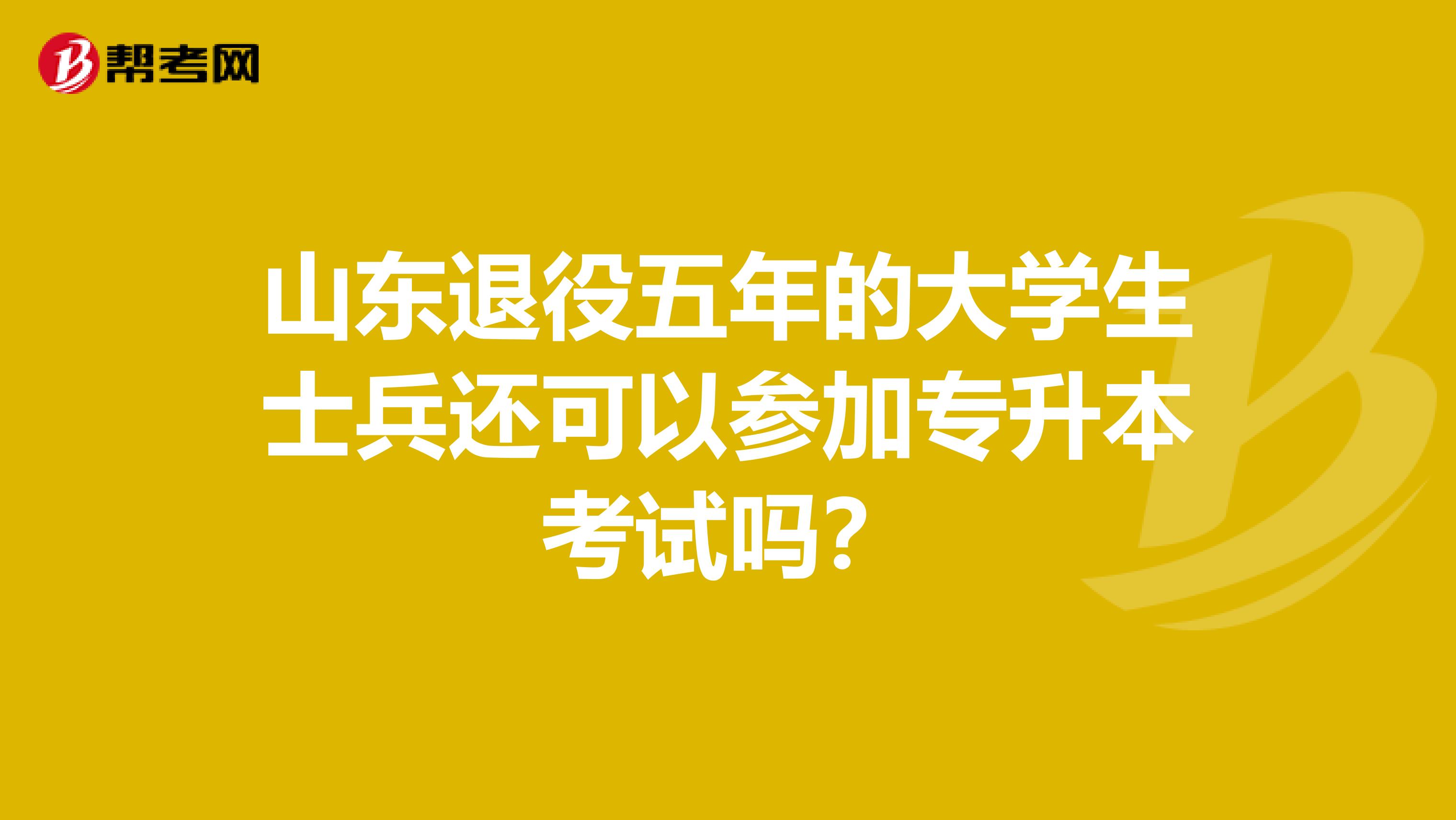 山东退役五年的大学生士兵还可以参加专升本考试吗?