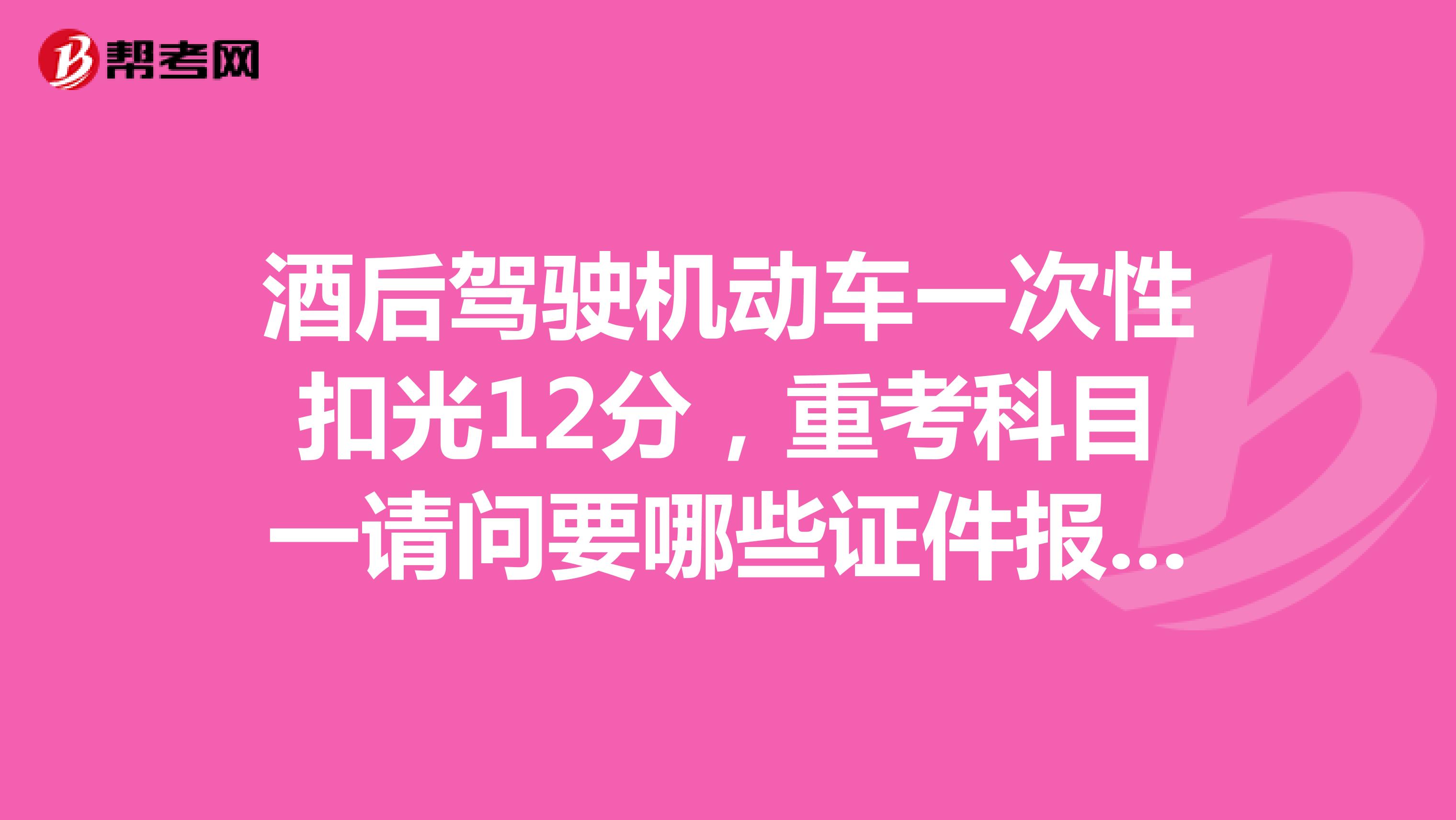 酒后驾驶机动车一次性扣光12分，重考科目一请问要哪些证件报名证，要不要驾驶？我是成都的驾照