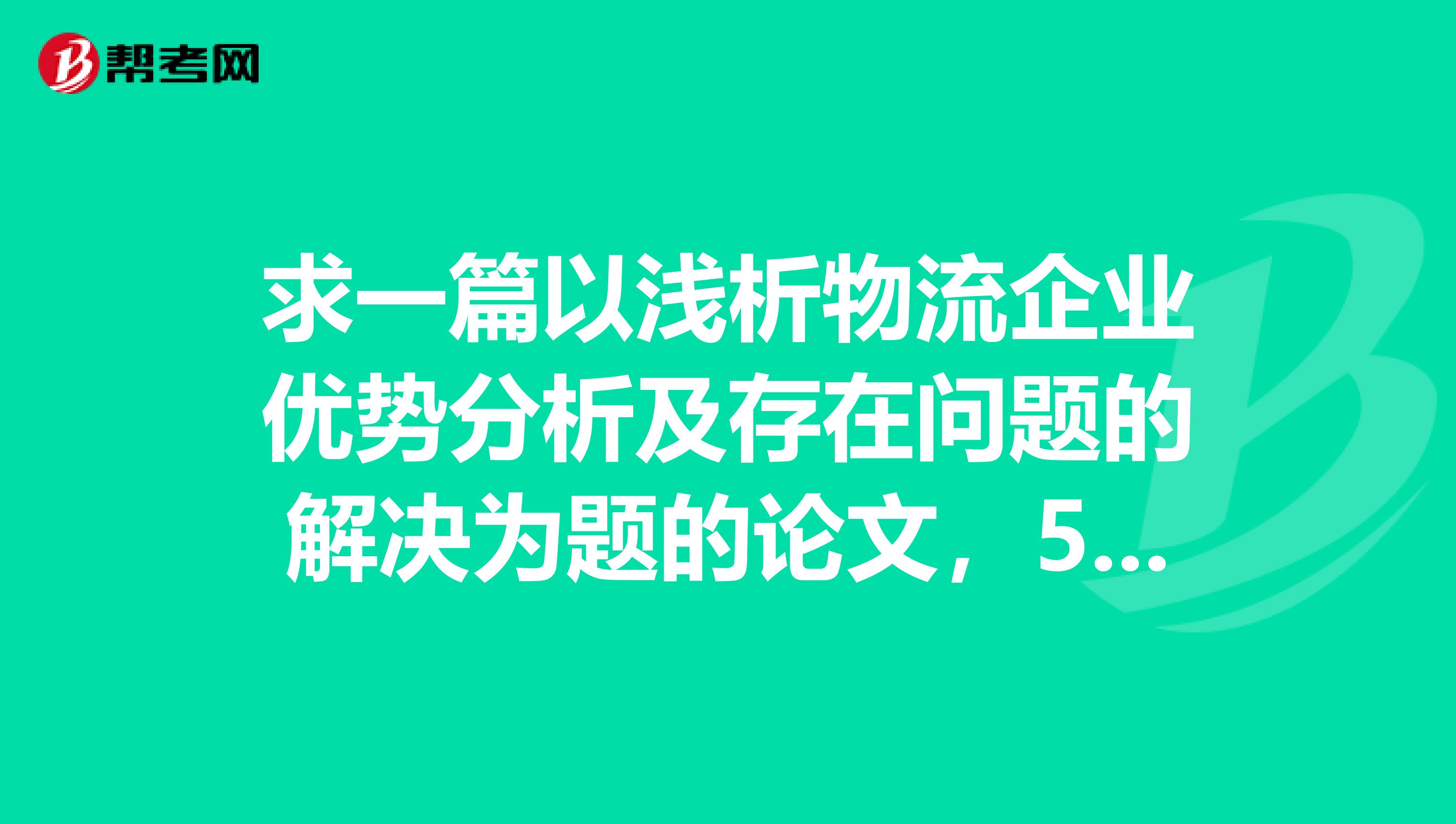求一篇以浅析物流企业优势分析及存在问题的解决为题的论文，5000字左右，急。。。。gtlt