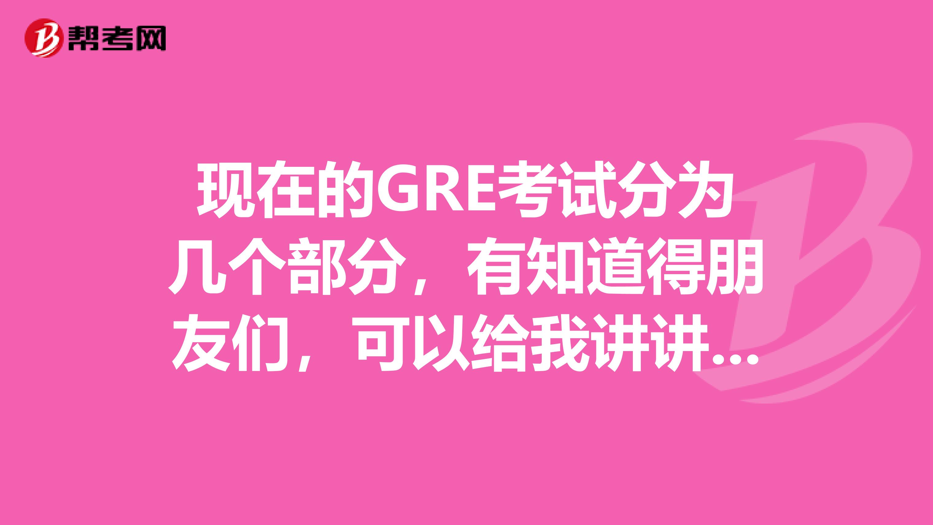 现在的GRE考试分为几个部分，有知道得朋友们，可以给我讲讲不，急