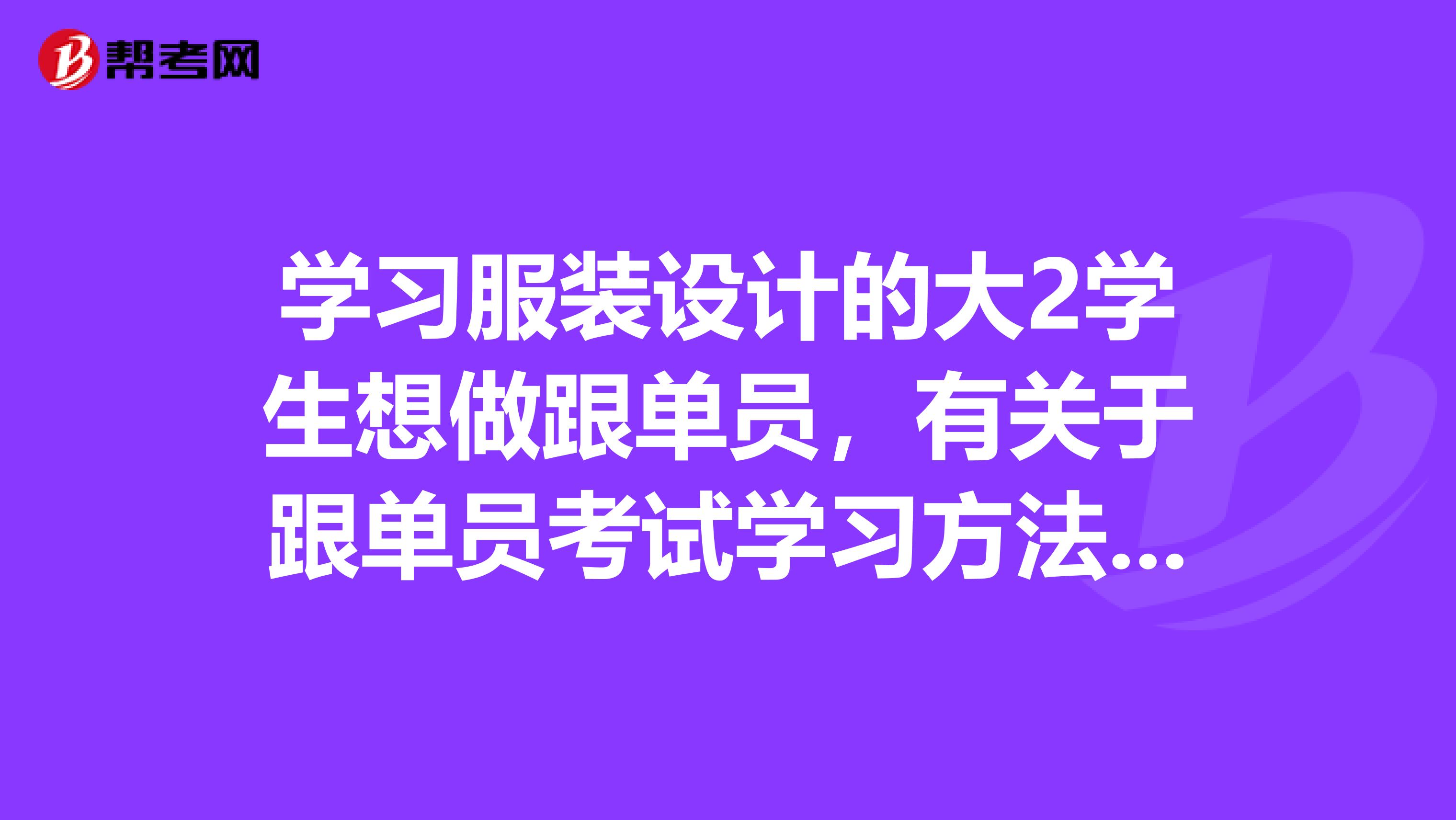 学习服装设计的大2学生想做跟单员，有关于跟单员考试学习方法的疑问，希望考过的大大们解答，感激不尽