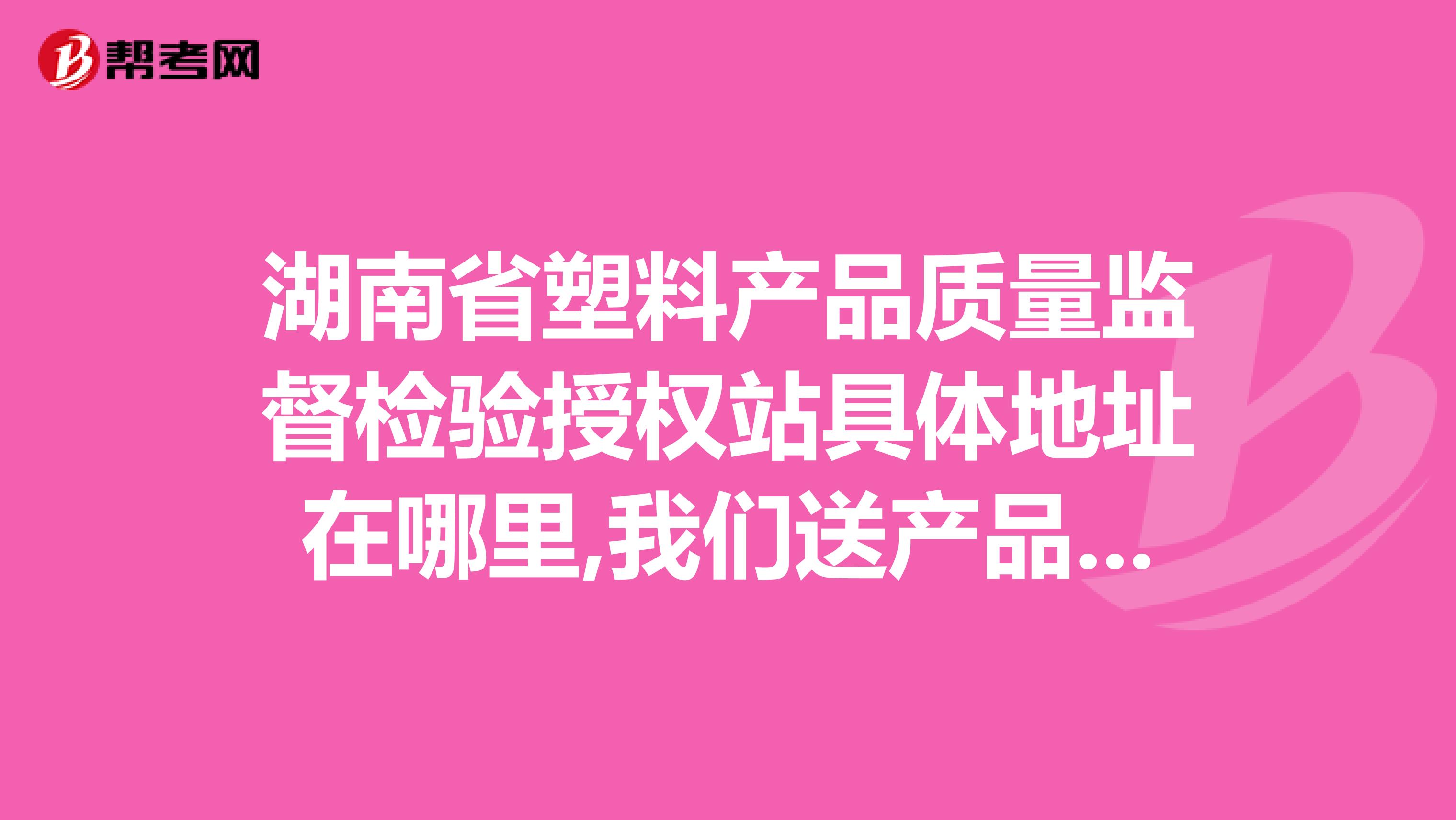 湖南省塑料产品质量监督检验授权站具体地址在哪里,我们送产品去质检？