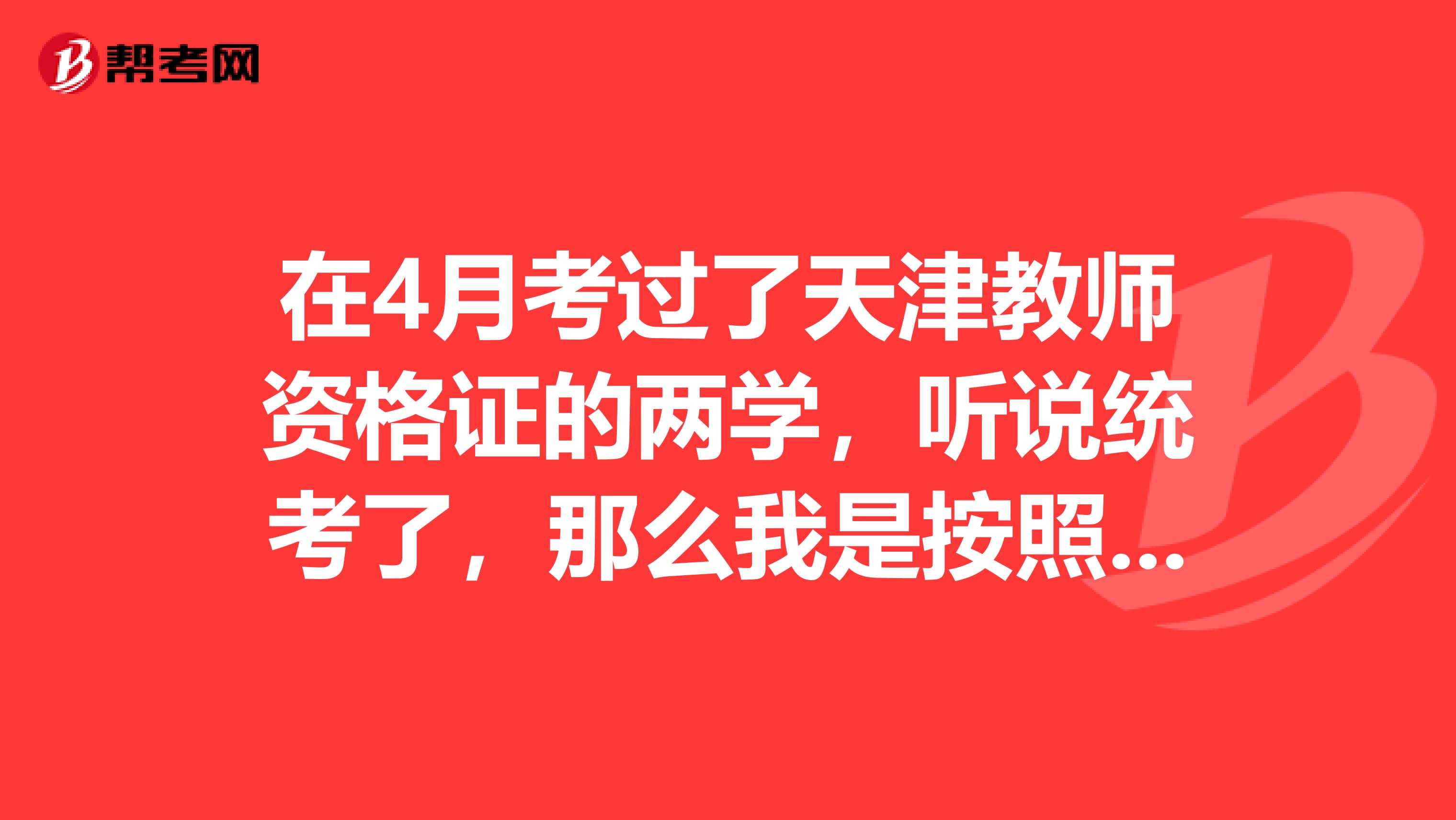 在4月考过了天津教师资格证的两学，听说统考了，那么我是按照全国统考的科目考试参加面试