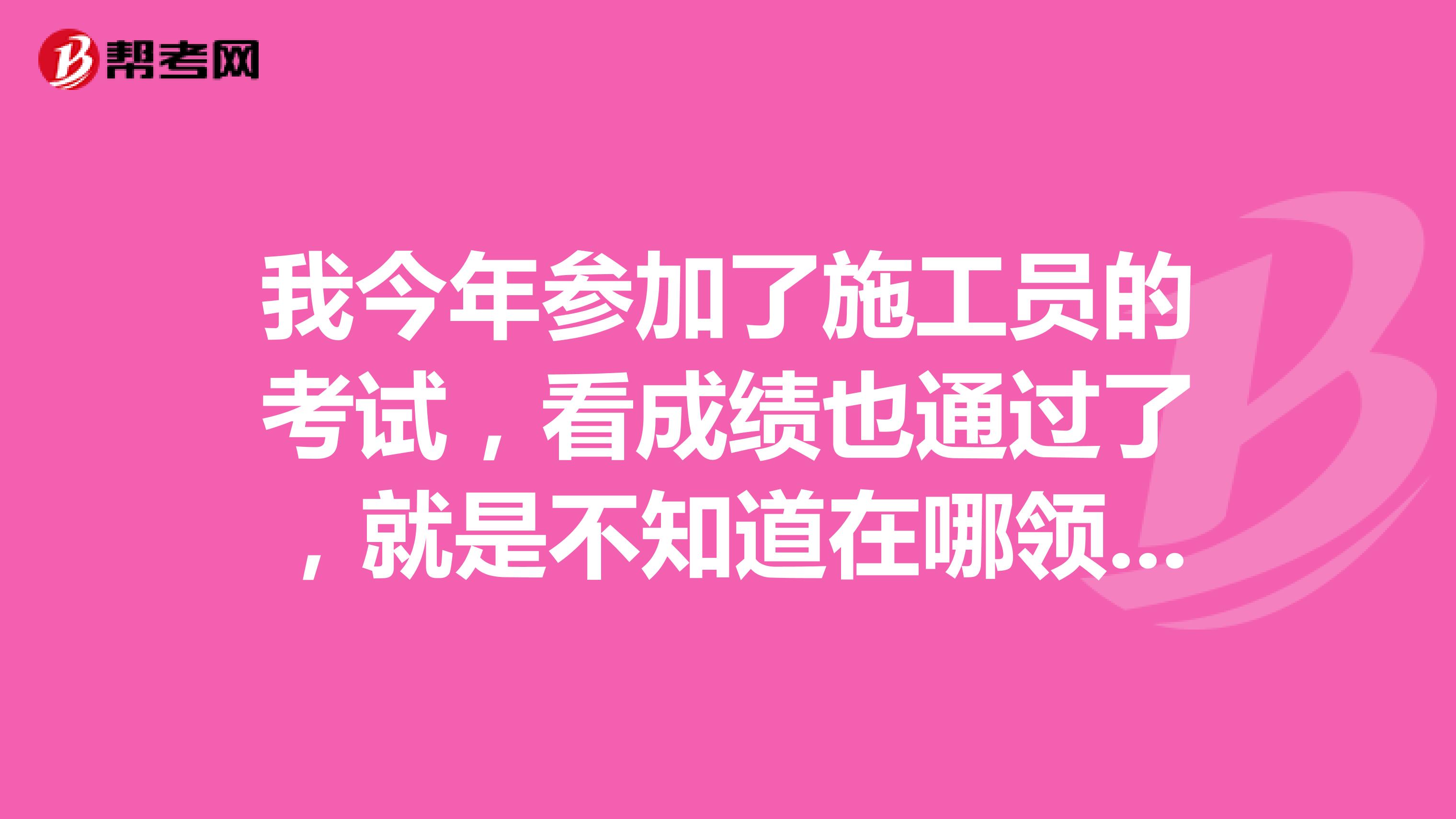 我今年参加了施工员的考试，看成绩也通过了，就是不知道在哪领证书，请帮忙回答一下
