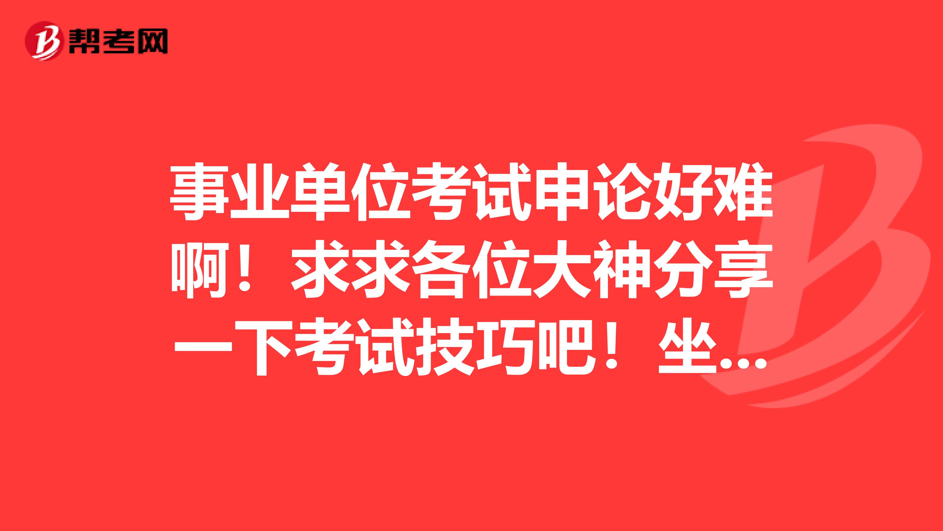 事业单位考试申论好难啊！求求各位大神分享一下考试技巧吧！坐标北京！