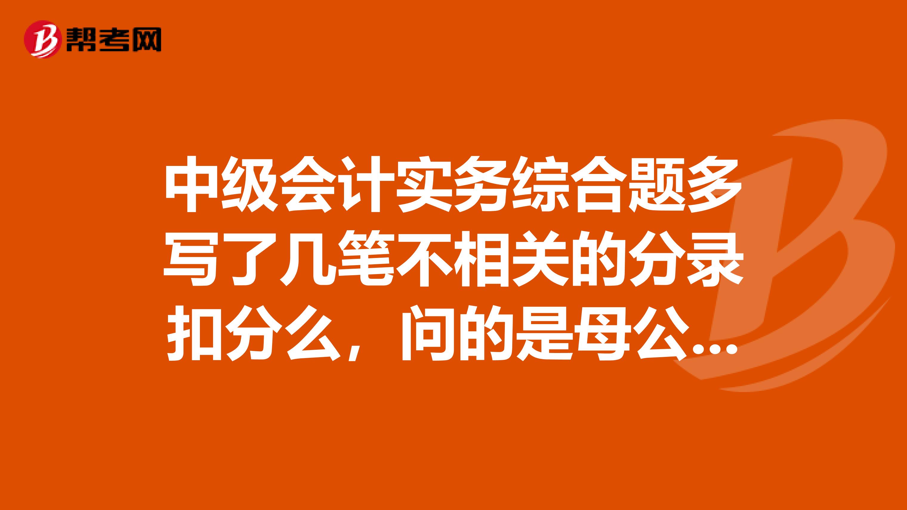 中级会计实务综合题多写了几笔不相关的分录扣分么,问的是母公司的会计分录,做成了合并报表的会计分录