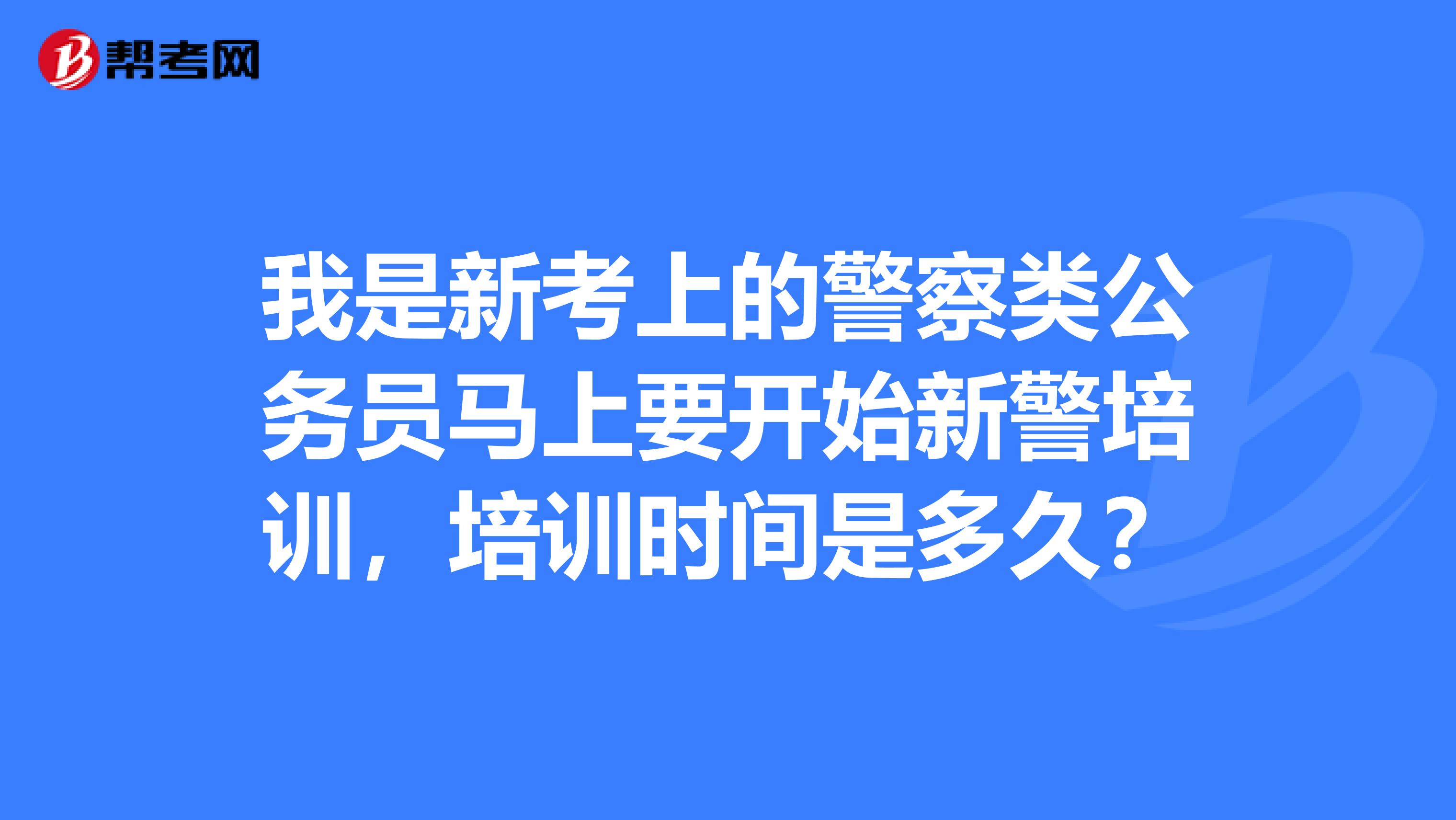 我是新考上的警察类公务员马上要开始新警培训,培训时间是多久?