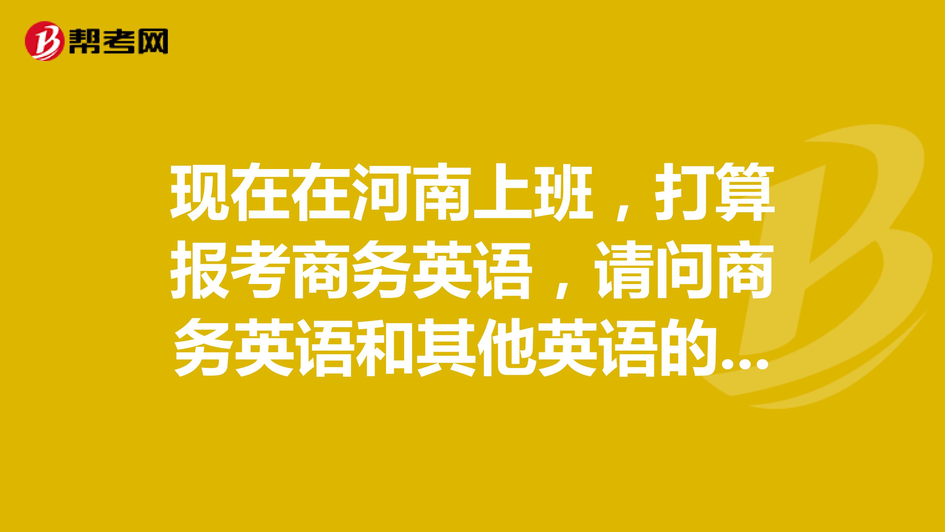 现在在河南上班，打算报考商务英语，请问商务英语和其他英语的是不是有什么不同呢？你们谁知道呀？