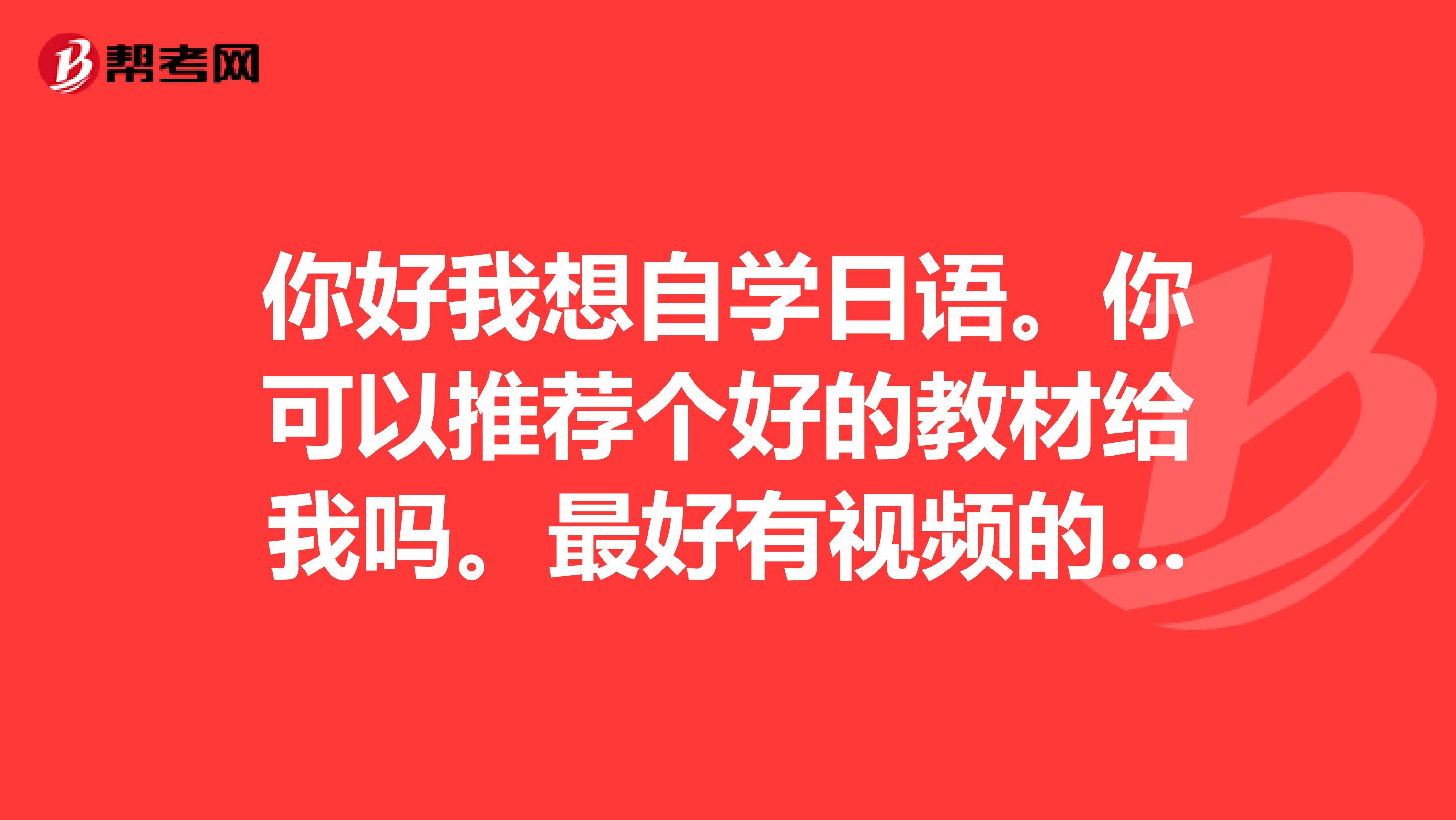 你好我想自学日语。你可以推荐个好的教材给我吗。最好有视频的。谢谢