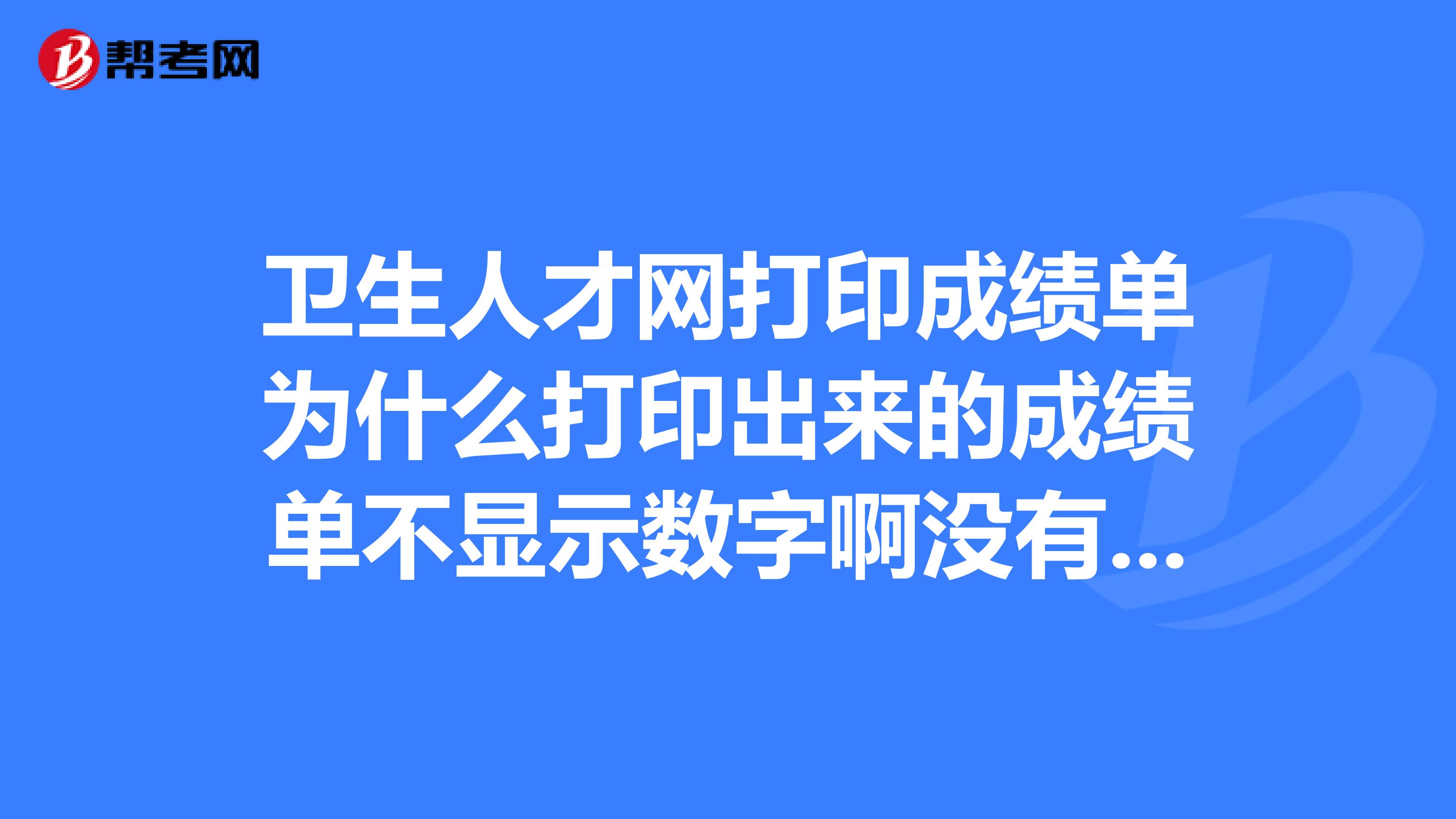 卫生人才网打印成绩单为什么打印出来的成绩单不显示数字啊没有成绩验校码的数字都没有了