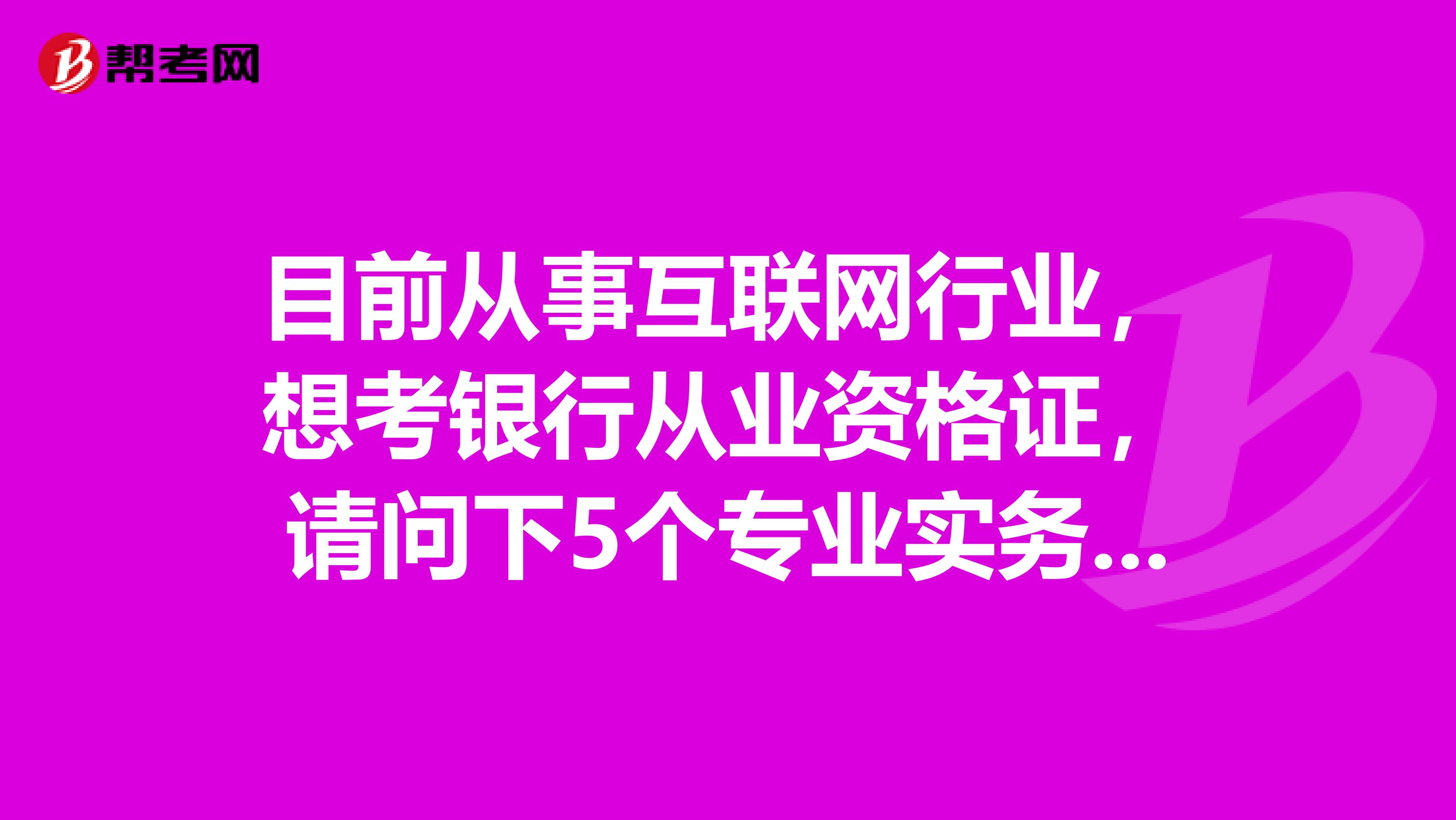 目前从事互联网行业,想考银行从业资格证,请问下5个专业实务科目哪科比较简单?