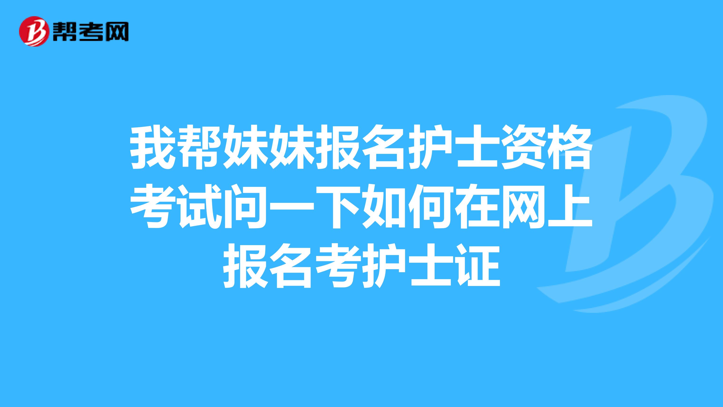 我帮妹妹报名护士资格考试问一下如何在网上报名考护士证