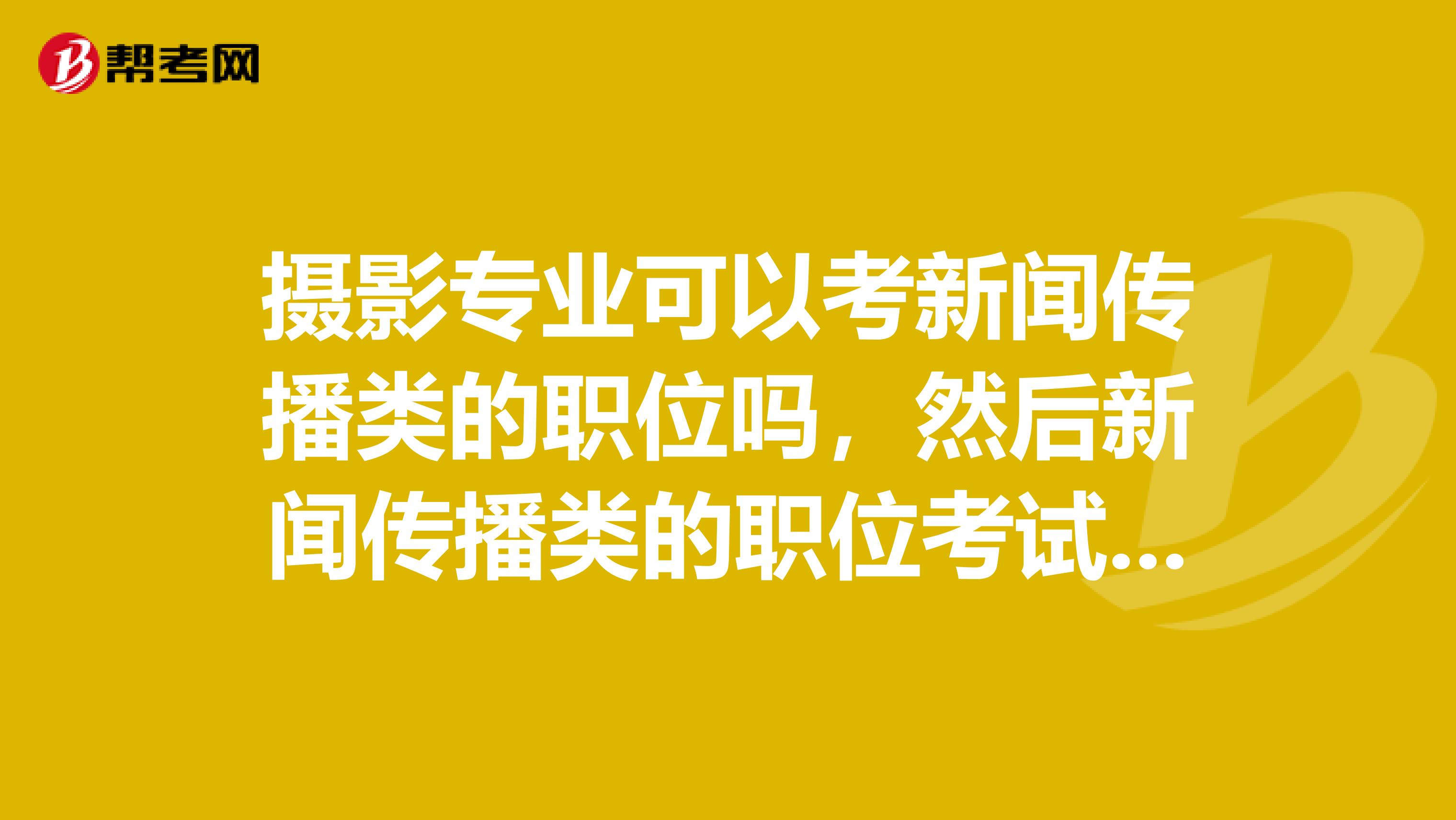 摄影专业可以考新闻传播类的职位吗，然后新闻传播类的职位考试与其他综合类职位的考试内容一样吗？