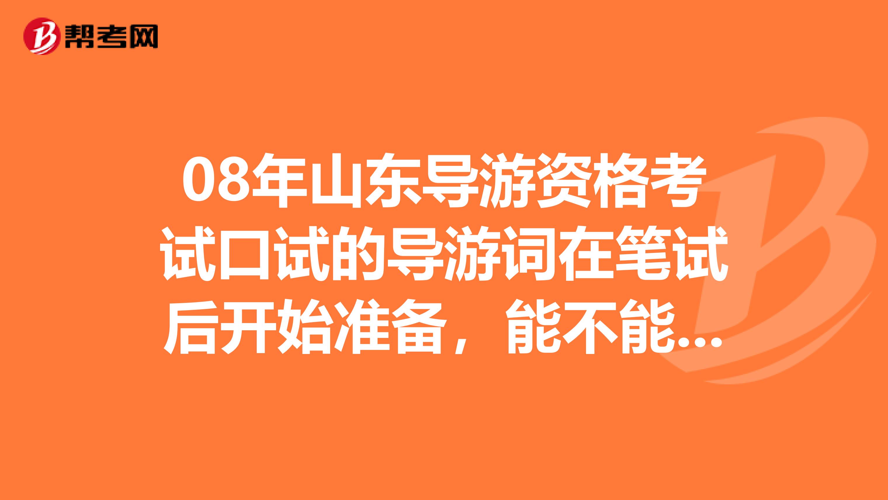 08年山东导游资格考试口试的导游词在笔试后开始准备,能不能来得及?导游词还需要自己组织吗?谢谢了