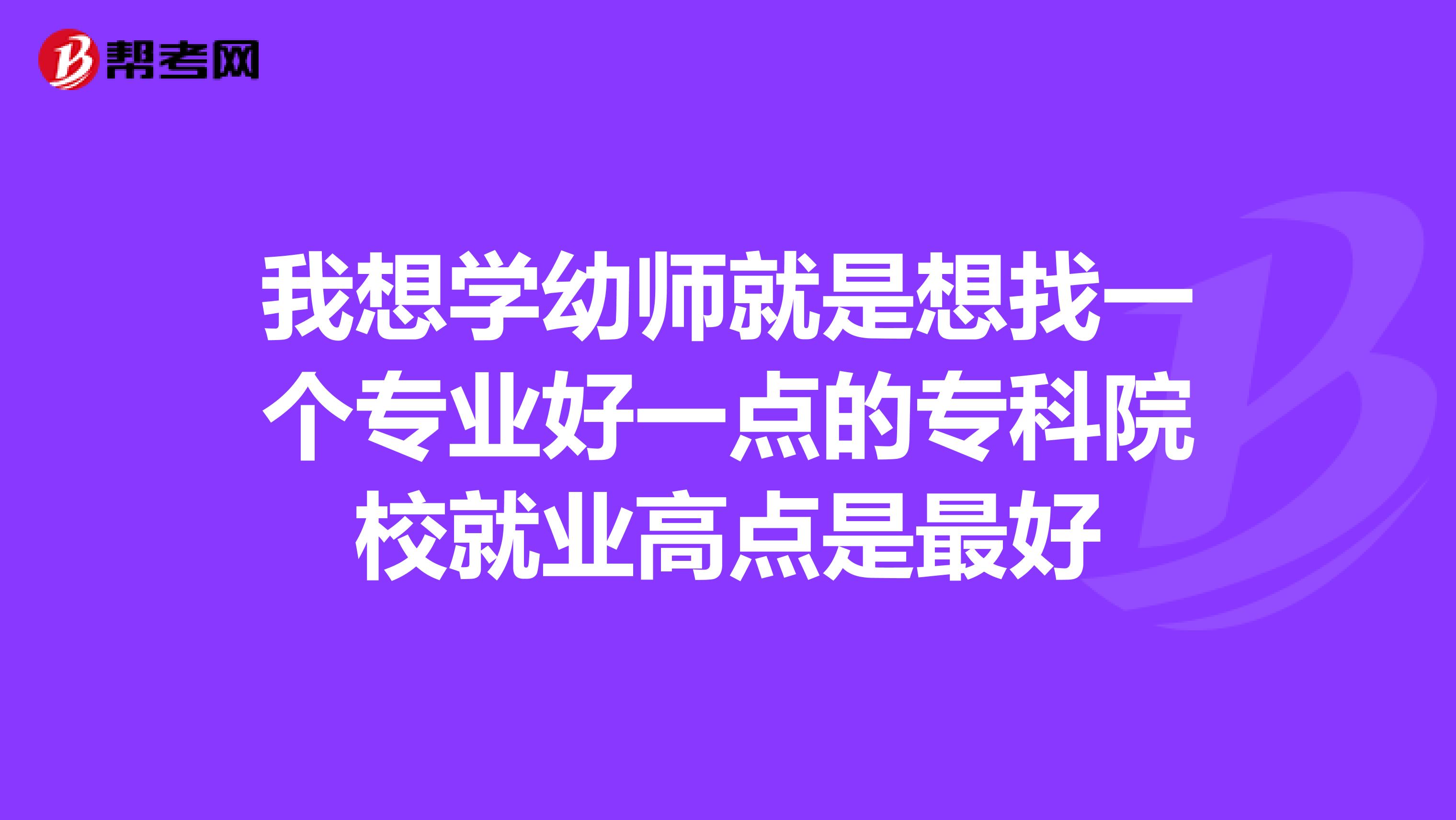 我想学幼师就是想找一个专业好一点的专科院校就业高点是最好