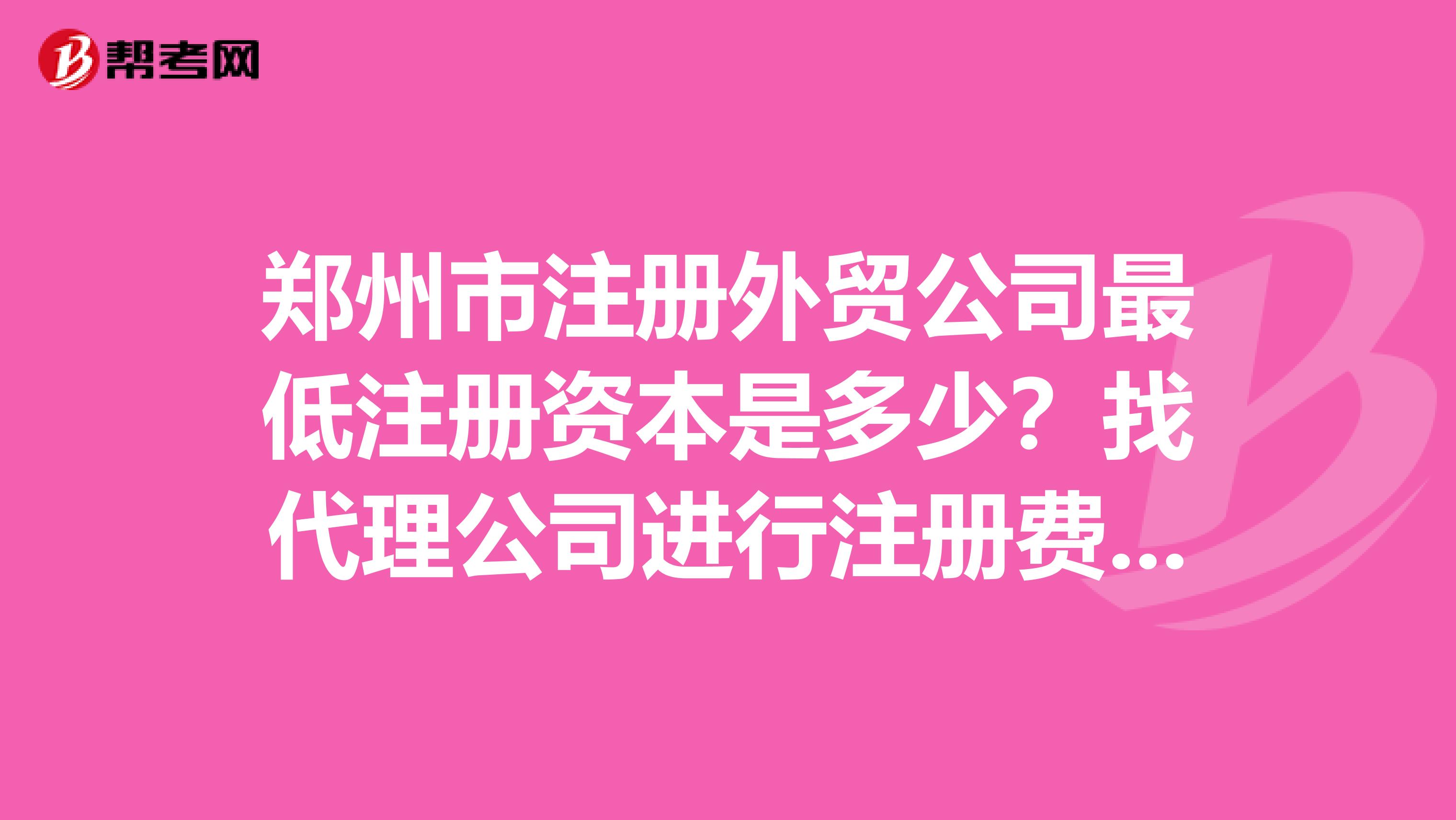 郑州市注册外贸公司最低注册资本是多少？找代理公司进行注册费用大概是多少？