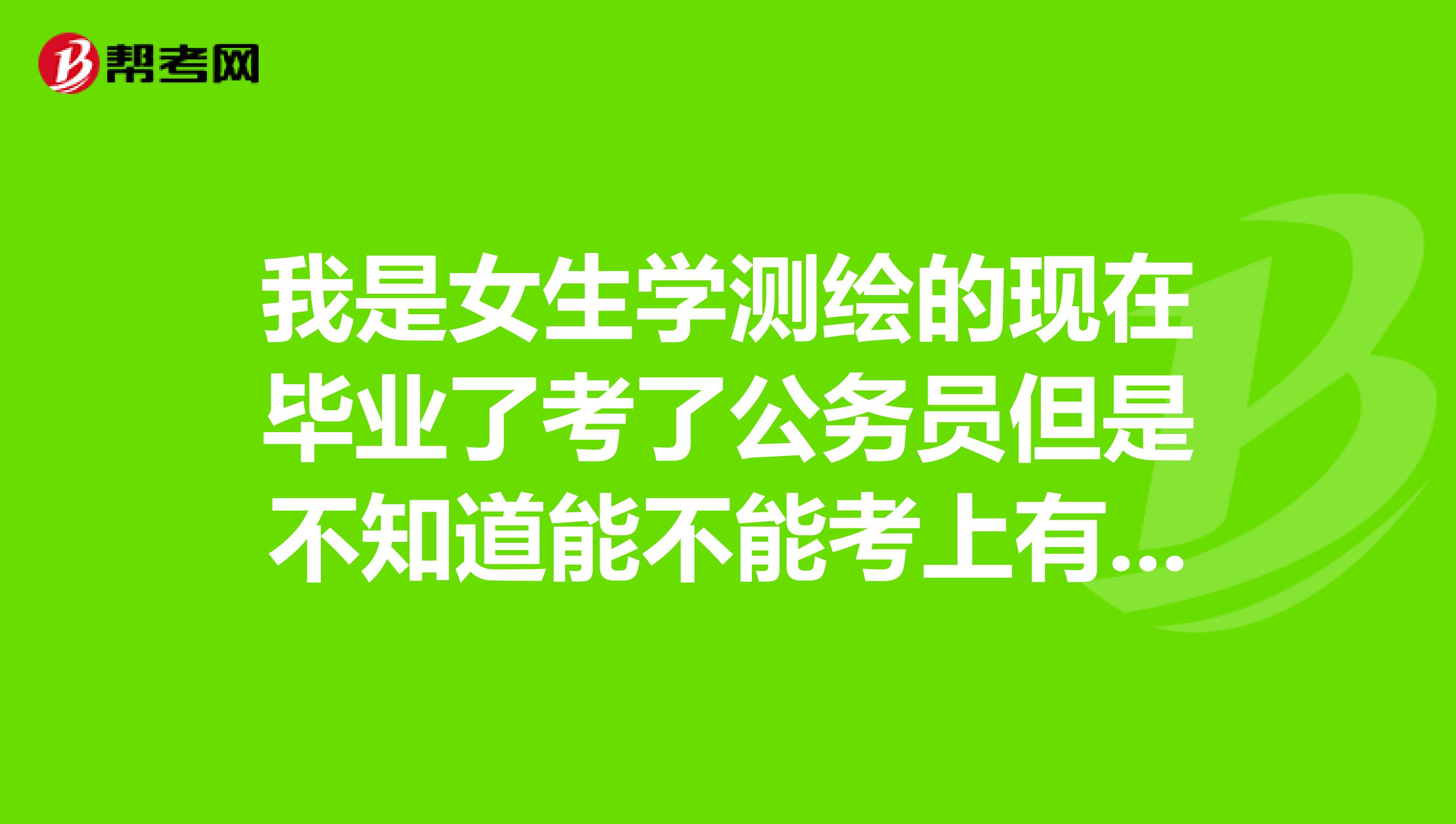 我是女生学测绘的现在毕业了考了公务员但是不知道能不能考上有没有人给个好的建议现在想不做这行