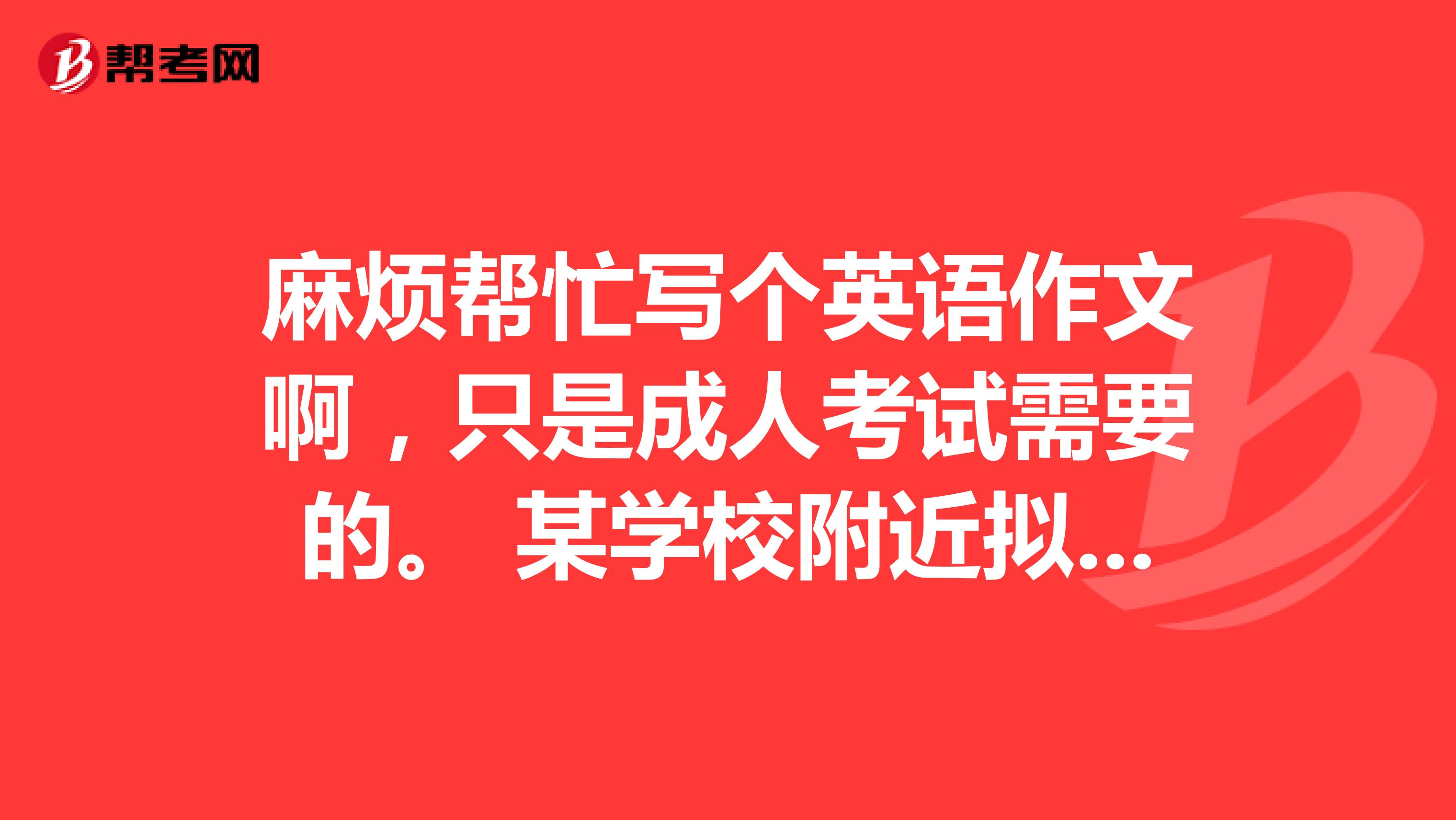 麻烦帮忙写个英语作文啊,只是成人考试需要的。 某学校附近拟建一座化工厂。请你以该校学生的名义,写一篇短文,陈述反对建此化工厂的理由。