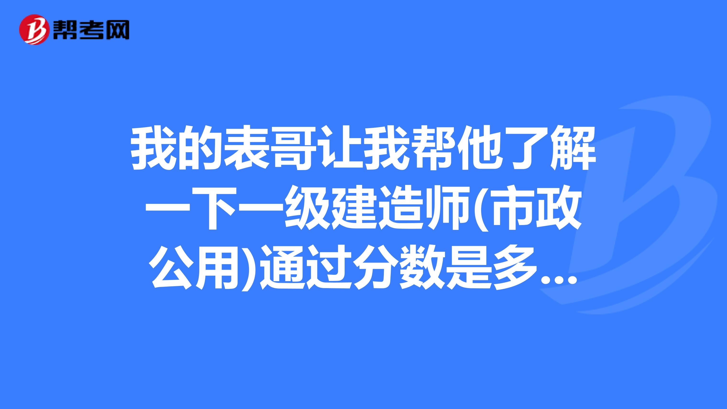 我的表哥让我帮他了解一下一级建造师(市政公用)通过分数是多少?