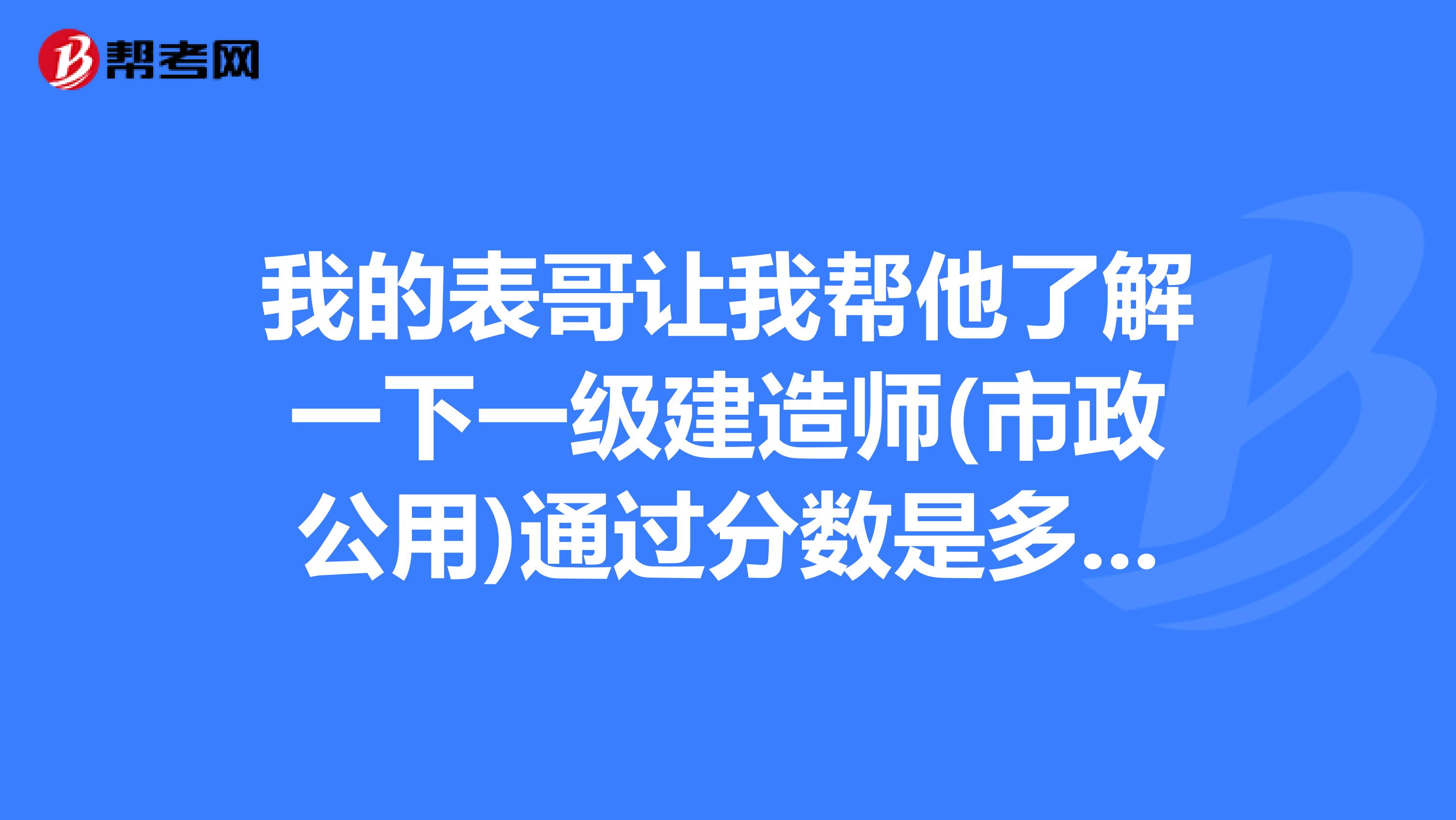 我的表哥让我帮他了解一下一级建造师(市政公用)通过分数是多少？