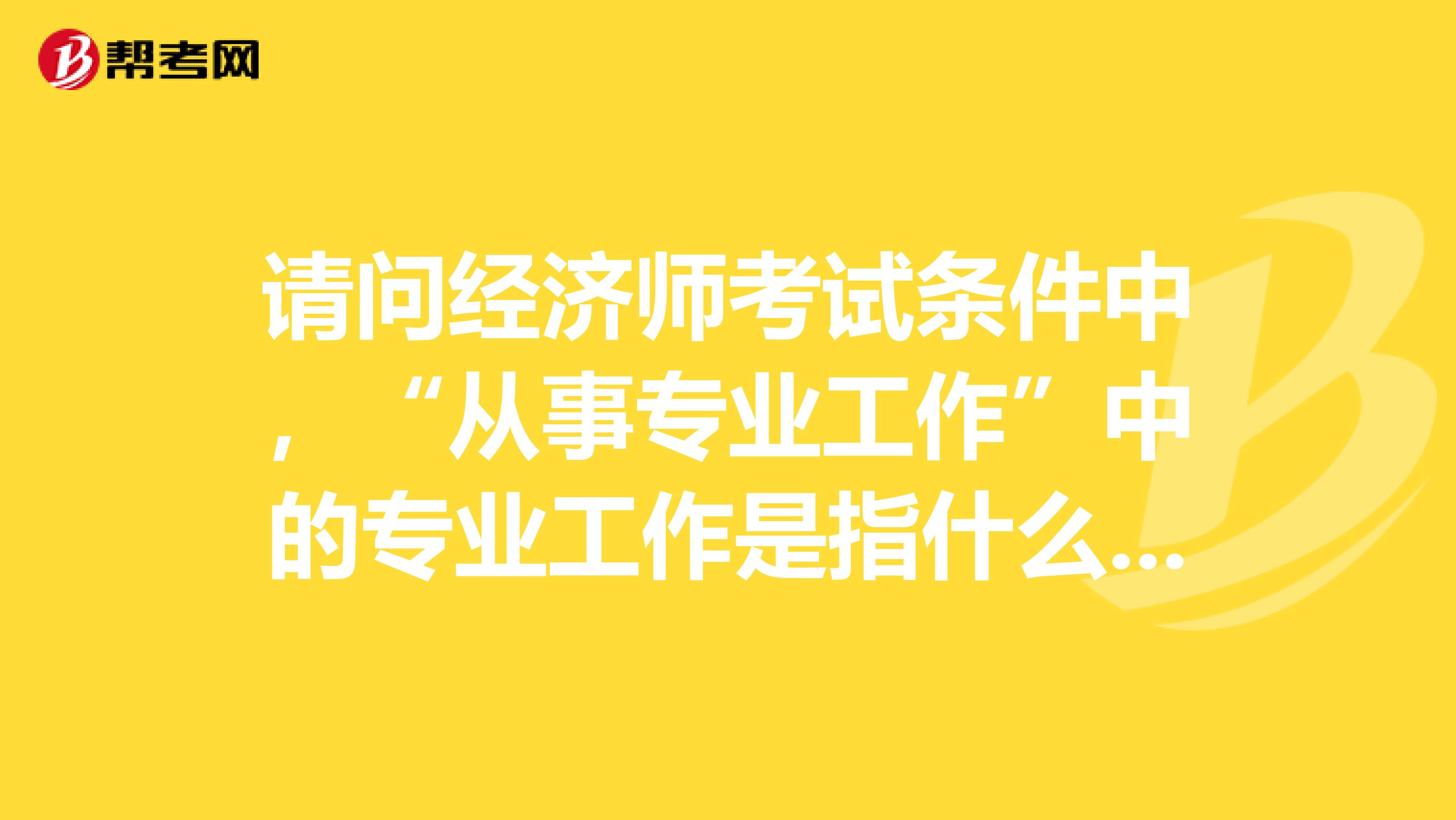 請問經(jīng)濟(jì)師考試條件中，“從事專業(yè)工作”中的專業(yè)工作是指什么？比方說，考金融就是要從事金融專業(yè)達(dá)6年嗎