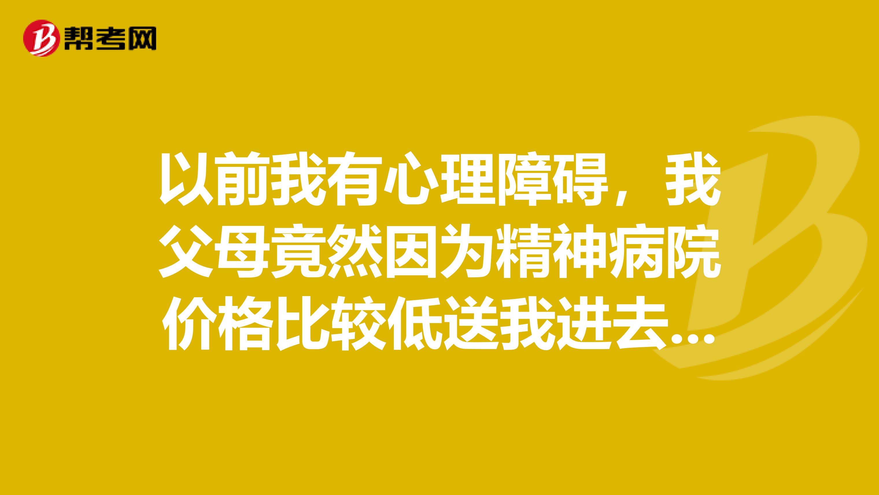 以前我有心理障碍，我父母竟然因为精神病院价格比较低送我进去住，我胆子又小，不敢跟那些男护士反抗，以