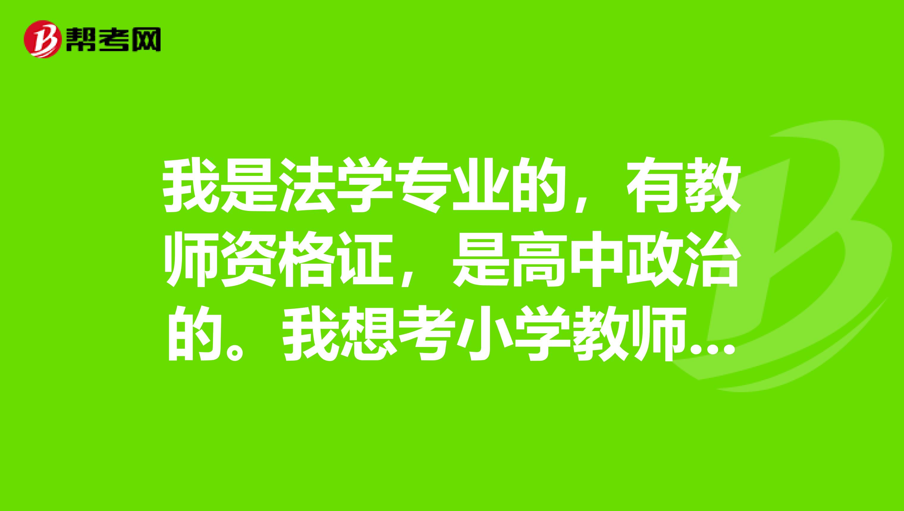 我是法學專業的，有教師資格證，是高中政治的。我想考小學教師，可以嗎？要考什么題目，可以教什么科目？